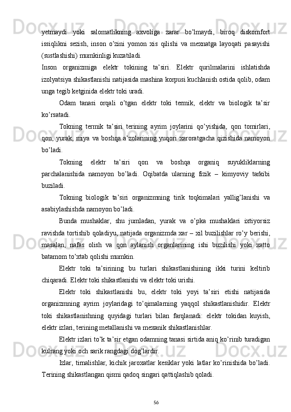 yetmaydi   yoki   salomatlikning   axvoliga   zarar   bo’lmaydi,   biroq   diskomfort
issiqlikni   sezish,   inson   o’zini   yomon   xis   qilishi   va   mexnatga   layoqati   pasayishi
(sustlashishi) mumkinligi kuzatiladi.
Inson   organizmiga   elektr   tokining   ta’siri.   Elektr   qurilmalarini   ishlatishda
izolyatsiya shikastlanishi natijasida mashina korpusi kuchlanish ostida qolib, odam
unga tegib ketginida elektr toki uradi.
Odam   tanasi   orqali   o’tgan   elektr   toki   termik,   elektr   va   biologik   ta’sir
ko’rsatadi.
Tokning   termik   ta’siri   terining   ayrim   joylarini   qo’yishida,   qon   tomirlari,
qon,   yurak,   miya   va   boshqa   a’zolarining   yuqori   xaroratgacha   qizishida   namoyon
bo’ladi.
Tokning   elektr   ta’siri   qon   va   boshqa   organiq   suyukliklarning
parchalanishida   namoyon   bo’ladi.   Oqibatda   ularning   fizik   –   kimyoviy   tarkibi
buziladi.
Tokning   biologik   ta’siri   organizmning   tirik   toqkimalari   yallig’lanishi   va
asabiylashishda namoyon bo’ladi.
Bunda   mushaklar,   shu   jumladan,   yurak   va   o’pka   mushaklari   ixtiyorsiz
ravishda tortishib qoladiyu, natijada organizmda xar – xil buzilishlar ro’y berishi,
masalan,   nafas   olish   va   qon   aylanish   organlarining   ishi   buzilishi   yoki   xatto
batamom to’xtab qolishi mumkin.
Elektr   toki   ta’sirining   bu   turlari   shikastlanishining   ikki   turini   keltirib
chiqaradi. Elektr toki shikastlanishi va elektr toki urishi.
Elektr   toki   shikastlanishi   bu,   elektr   toki   yoyi   ta’siri   etishi   natijasida
organizmning   ayrim   joylaridagi   to’qimalarning   yaqqol   shikastlanishidir.   Elektr
toki   shikastlanishning   quyidagi   turlari   bilan   farqlanadi:   elektr   tokidan   kuyish,
elektr izlari, terining metallanishi va mexanik shikastlanishlar.
Elektr izlari to’k ta’sir etgan odamning tanasi sirtida aniq ko’rinib turadigan
kulrang yoki och sarik rangdagi dog’lardir.
Izlar,   tirnalishlar,   kichik   jaroxatlar   kesiklar   yoki   latlar   ko’rinishida   bo’ladi.
Terining shikastlangan qismi qadoq singari qattiqlashib qoladi.
56 