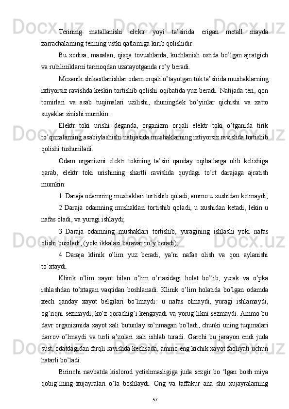 Terining   matallanishi   elektr   yoyi   ta’sirida   erigan   metall   mayda
zarrachalarning terining ustki qatlamiga kirib qolishidir.
Bu   xodisa,   masalan,   qisqa   tovushlarda,   kuchlanish   ostida   bo’lgan   ajratgich
va rubiliniklarni tarmoqdan uzatayotganda ro’y beradi.
Mexanik shikastlanishlar odam orqali o’tayotgan tok ta’sirida mushaklarning
ixtiyorsiz ravishda keskin tortishib qolishi oqibatida yuz beradi. Natijada teri, qon
tomirlari   va   asab   tuqimalari   uzilishi,   shuningdek   bo’yinlar   qichishi   va   xatto
suyaklar sinishi mumkin.
Elektr   toki   urishi   deganda,   organizm   orqali   elektr   toki   o’tganida   tirik
to’qimalarning asabiylashishi natijasida mushaklarning ixtiyorsiz ravishda tortishib
qolishi tushuniladi.
Odam   organizmi   elektr   tokining   ta’siri   qanday   oqibatlarga   olib   kelishiga
qarab,   elektr   toki   urishining   shartli   ravishda   quydagi   to’rt   darajaga   ajratish
mumkin:
1. Daraja odamning mushaklari tortishib qoladi, ammo u xushidan ketmaydi;
2   Daraja   odamning   mushaklari   tortishib   qoladi,   u   xushidan   ketadi,   lekin   u
nafas oladi, va yuragi ishlaydi;
3   Daraja   odamning   mushaklari   tortishib,   yuragining   ishlashi   yoki   nafas
olishi buziladi, (yoki ikkalasi baravar ro’y beradi);
4   Daraja   klinik   o’lim   yuz   beradi,   ya’ni   nafas   olish   va   qon   aylanishi
to’xtaydi.
Klinik   o’lim   xayot   bilan   o’lim   o’rtasidagi   holat   bo’lib,   yurak   va   o’pka
ishlashdan   to’xtagan   vaqtidan   boshlanadi.   Klinik   o’lim   holatida   bo’lgan   odamda
xech   qanday   xayot   belgilari   bo’lmaydi:   u   nafas   olmaydi,   yuragi   ishlamaydi,
og’riqni sezmaydi, ko’z qorachig’i kengayadi va yorug’likni sezmaydi. Ammo bu
davr organizmida xayot xali butunlay so’nmagan bo’ladi, chunki uning tuqimalari
darrov   o’lmaydi   va   turli   a’zolari   xali   ishlab   turadi.   Garchi   bu   jarayon   endi   juda
sust, odatdagidan farqli ravishda kechsada, ammo eng kichik xayot faoliyati uchun
hatarli bo’ladi.
Birinchi   navbatda   kislorod   yetishmasligiga   juda   sezgir   bo   ‘lgan   bosh   miya
qobig’ining   xujayralari   o’la   boshlaydi.   Ong   va   taffakur   ana   shu   xujayralarning
57 