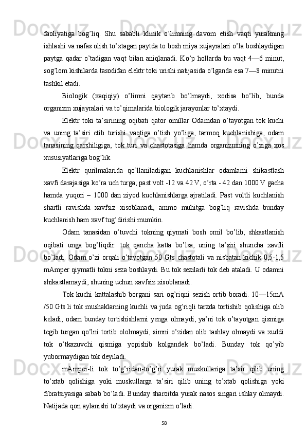 faoliyatiga   bog’liq.   Shu   sababli   klinik   o’limning   davom   etish   vaqti   yurakning
ishlashi va nafas olish to’xtagan paytda to bosh miya xujayralari o’la boshlaydigan
paytga   qadar   o’tadigan   vaqt   bilan  aniqlanadi.   Ko’p  hollarda  bu   vaqt   4—6  minut,
sog’lom kishilarda tasodifan elektr toki urishi natijasida o’lganda esa 7—8 minutni
tashkil etadi.
Biologik   (xaqiqiy)   o’limni   qaytarib   bo’lmaydi,   xodisa   bo’lib,   bunda
organizm xujayralari va to’qimalarida biologik jarayonlar to’xtaydi.
Elektr   toki   ta’sirining   oqibati   qator   omillar   Odamdan   o’tayotgan   tok   kuchi
va   uning   ta’siri   etib   turishi   vaqtiga   o’tish   yo’liga,   tarmoq   kuchlanishiga,   odam
tanasining   qarshiligiga,   tok   turi   va   chastotasiga   hamda   organizmning   o’ziga   xos
xususiyatlariga bog’lik.
Elektr   qurilmalarida   qo’llaniladigan   kuchlanishlar   odamlarni   shikastlash
xavfi darajasiga ko’ra uch turga; past volt -12 va 42 V, o’rta - 42 dan 1000 V gacha
hamda   yuqori   –   1000   dan   ziyod   kuchlanishlarga   ajratiladi.   Past   voltli   kuchlanish
shartli   ravishda   xavfsiz   xisoblanadi,   ammo   muhitga   bog’liq   ravishda   bunday
kuchlanish ham xavf tug’dirishi mumkin.
Odam   tanasidan   o’tuvchi   tokning   qiymati   bosh   omil   bo’lib,   shkastlanish
oqibati   unga   bog’liqdir:   tok   qancha   katta   bo’lsa,   uning   ta’siri   shuncha   xavfli
bo’ladi.  Odam   o’zi   orqali   o’tayotgan  50  Gts  chastotali   va nisbatan   kichik  0,5-1,5
mAmper qiymatli tokni seza boshlaydi. Bu tok sezilarli tok deb ataladi. U odamni
shikastlamaydi, shuning uchun xavfsiz xisoblanadi.
Tok   kuchi   kattalashib   borgani   sari   og’riqni   sezish   ortib   boradi.   10—15mA
/50 Gts li tok mushaklarning kuchli va juda og’riqli tarzda tortishib qolishiga olib
keladi,   odam   bunday   tortishishlarni   yenga   olmaydi,   ya’ni   tok   o’tayotgan   qismiga
tegib turgan qo’lni  tortib ololmaydi, simni  o’zidan olib tashlay  olmaydi  va xuddi
tok   o’tkazuvchi   qismiga   yopishib   kolgandek   bo’ladi.   Bunday   tok   qo’yib
yubormaydigan tok deyiladi.
mAmper-li   tok   to’g’ridan-to’g’ri   yurak   muskullariga   ta’sir   qilib   uning
to’xtab   qolishiga   yoki   muskullarga   ta’siri   qilib   uning   to’xtab   qolishiga   yoki
fibratsiyasiga sabab bo’ladi. Bunday sharoitda yurak nasos singari ishlay olmaydi.
Natijada qon aylanishi to’xtaydi va organizm o’ladi.
58 