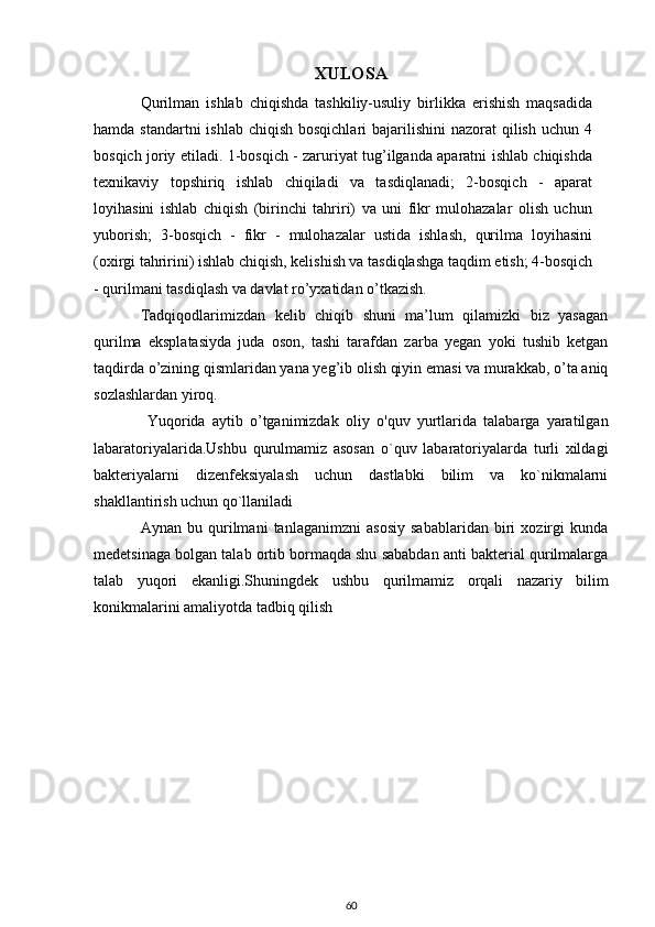 XULOSA
Qurilman   ishlab   chiqishda   tashkiliy-usuliy   birlikka   erishish   maqsadida
hamda standartni  ishlab  chiqish bosqichlari  bajarilishini  nazorat  qilish  uchun 4
bosqich joriy etiladi. 1-bosqich - zaruriyat tug’ilganda aparatni ishlab chiqishda
texnikaviy   topshiriq   ishlab   chiqiladi   va   tasdiqlanadi;   2-bosqich   -   aparat
loyihasini   ishlab   chiqish   (birinchi   tahriri)   va   uni   fikr   mulohazalar   olish   uchun
yuborish;   3-bosqich   -   fikr   -   mulohazalar   ustida   ishlash,   qurilma   loyihasini
(oxirgi tahririni) ishlab chiqish, kelishish va tasdiqlashga taqdim etish; 4-bosqich
- qurilmani tasdiqlash va davlat ro’yxatidan o’tkazish.
Tadqiqodlarimizdan   kelib   chiqib   shuni   ma’lum   qilamizki   biz   yasagan
qurilma   eksplatasiyda   juda   oson,   tashi   tarafdan   zarba   yegan   yoki   tushib   ketgan
taqdirda o’zining qismlaridan yana yeg’ib olish qiyin emasi va murakkab, o’ta aniq
sozlashlardan yiroq. 
  Yuqorida   aytib   o’tganimizdak   oliy   o'quv   yurtlarida   talabarga   yaratilgan
labaratoriyalarida . Ushbu   qurulmamiz   asosan   o`quv   labaratoriyalarda   turli   xildagi
bakteriyalarni   dizenfeksiyalash   uchun   dastlabki   bilim   va   ko`nikmalarni
shakllantirish uchun qo`llaniladi  
Aynan   bu   qurilmani   tanlaganimzni   asosiy   sabablaridan   biri   xozirgi   kunda
medetsinaga bolgan talab ortib bormaqda shu sababdan anti bakterial qurilmalarga
talab   yuqori   ekanligi.Shuningdek   ushbu   quril mamiz   orqali   nazariy   bilim
konikmalarini amaliyotda tadbiq qilish 
60 