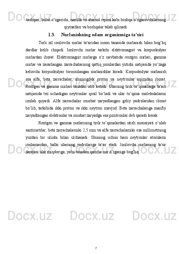 tashqari, bulut o’zgarishi, namlik va shamol rejimi kabi boshqa o’zgaruvchilarning
qiymatlari va boshqalar talab qilinadi.
1.3. Nurlanishning odam organizmiga ta’siri
Turli   xil   ionlovchi   nurlar   ta'siridan   inson   tanasida   nurlanish   bilan   bog’liq
dardlar   kelib   chiqadi.   Ionlovchi   nurlar   tarkibi   elektromagnit   va   korpuskulyar
nurlardan   iborat.   Elektromagnit   nurlarga   o’z   navbatida   rentgen   nurlari,   gamma
nurlar   va   zararlangan   zarrachalarning   qattiq   jismlardan   yutishi   natijasida   yo’zaga
keluvchi   korpuskulyar   tormozlangan   nurlanishlar   kiradi.   Korpuskulyar   nurlanish
esa   alfa,   beta   zarrachalar,   shuningdek   proton   va   neytronlar   oqimidan   iborat.
Rentgen   va   gamma   nurlari   tanadan   utib   ketadi.   Ularning   tirik   to’qimalarga   ta'siri
natijasida   tez   uchadigan   neytronlar   qosil   bo’ladi   va   ular   to’qima   molekulalarini
ionlab   quyadi.   Alfa   zarrachalar   musbat   zaryadlangan   geliy   yadrolaridan   iborat
bo’lib,   tarkibida   ikki   proton   va   ikki   neytron   mavjud.   Beta   zarrachalariga   manfiy
zaryadlangan elektronlar va musbat zaryadga esa pozitronlar deb qarash kerak.
Rentgen  va   gamma  nurlarining  tirik  to’qimalardan   utish   xususiyati   o’nlab
santimetrlar, beta zarrachalarniki 2,5 mm va alfa zarrachalarniki esa millimetrning
yuzdan   bir   ulushi   bilan   ulchanadi.   Shuning   uchun   ham   neytronlar   atomlarni
ionlamasdan,   balki   ularning   yadrolariga   ta'sir   etadi.   Ionlovchi   nurlarning   ta'sir
darajasi ular miqdoriga, ya'ni tanadan qancha nur o’tganiga bog’liq.
7 