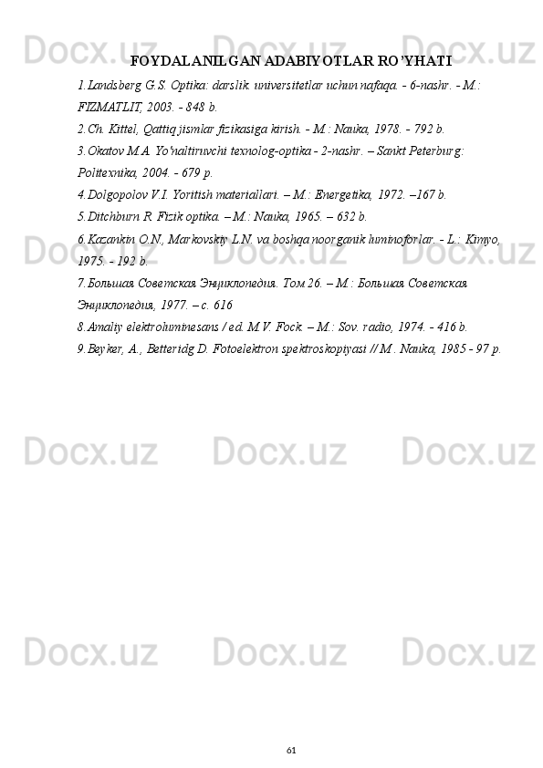 FOYDALANILGAN ADABIYOTLAR RO’YHATI
1.Landsberg G.S. Optika: darslik. universitetlar uchun nafaqa. - 6-nashr. - M.: 
FIZMATLIT, 2003. - 848 b.
2.Ch. Kittel, Qattiq jismlar fizikasiga kirish. - M.: Nauka, 1978. - 792 b.
3.Okatov M.A. Yo'naltiruvchi texnolog-optika - 2-nashr. – Sankt Peterburg: 
Politexnika, 2004. - 679 p. 
4.Dolgopolov V.I. Yoritish materiallari. – M.: Energetika, 1972. –167 b.
5.Ditchburn R. Fizik optika. – M.: Nauka, 1965. – 632 b. 
6.Kazankin O.N., Markovskiy L.N. va boshqa noorganik luminoforlar. - L.: Kimyo,
1975. - 192 b.
7. Большая Советская Энциклопедия. Том 26. – М.: Большая Советская 
Энциклопедия, 1977. – с. 616
8.Amaliy elektroluminesans / ed. M.V. Fock. – M.: Sov. radio, 1974. - 416 b.
9.Beyker, A., Betteridg D. Fotoelektron spektroskopiyasi // M . Nauka, 1985 - 97 p.
 
61 