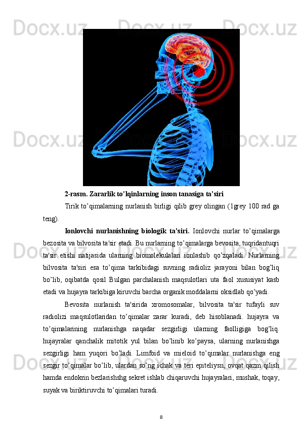 2-rasm. Zararlik to’lqinlarning inson tanasiga ta’siri
Tirik to’qimalarning nurlanish birligi qilib grey olingan (1grey 100 rad ga
teng).
Ionlovchi   nurlanishning   biologik   ta’siri.   Ionlovchi   nurlar   to’qimalarga
bezosita va bilvosita ta'sir etadi. Bu nurlarning to’qimalarga bevosita, tuqridantuqri
ta'sir   etishi   natijasida   ularning   biomolekulalari   ionlashib   qo’zqaladi.   Nurlarning
bilvosita   ta'siri   esa   to’qima   tarkibidagi   suvning   radioliz   jarayoni   bilan   bog’liq
bo’lib,   oqibatda   qosil   Bulgan   parchalanish   maqsulotlari   uta   faol   xususiyat   kasb
etadi va hujayra tarkibiga kiruvchi barcha organik moddalarni oksidlab qo’yadi.
Bevosita   nurlanish   ta'sirida   xromosomalar,   bilvosita   ta'sir   tufayli   suv
radiolizi   maqsulotlaridan   to’qimalar   zarar   kuradi,   deb   hisoblanadi.   hujayra   va
to’qimalarining   nurlanishga   naqadar   sezgirligi   ularning   faolligiga   bog’liq.
hujayralar   qanchalik   mitotik   yul   bilan   bo’linib   ko’paysa,   ularning   nurlanishga
sezgirligi   ham   yuqori   bo’ladi.   Limfoid   va   mieloid   to’qimalar   nurlanishga   eng
sezgir  to’qimalar  bo’lib, ulardan so’ng ichak va teri epiteliysn, ovqat  qazm  qilish
hamda endokrin bezlarishshg sekret ishlab chiqaruvchi hujayralari, mushak, toqay,
suyak va biriktiruvchi to’qimalari turadi.
8 