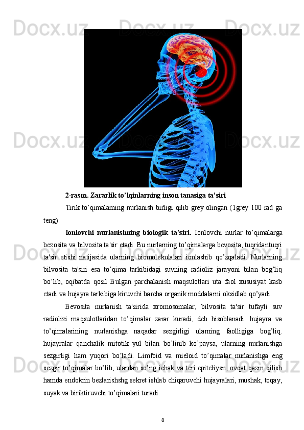 2-rasm. Zararlik to’lqinlarning inson tanasiga ta’siri
Tirik to’qimalarning nurlanish birligi qilib grey olingan (1grey 100 rad ga
teng).
Ionlovchi   nurlanishning   biologik   ta’siri.   Ionlovchi   nurlar   to’qimalarga
bezosita va bilvosita ta'sir etadi. Bu nurlarning to’qimalarga bevosita, tuqridantuqri
ta'sir   etishi   natijasida   ularning   biomolekulalari   ionlashib   qo’zqaladi.   Nurlarning
bilvosita   ta'siri   esa   to’qima   tarkibidagi   suvning   radioliz   jarayoni   bilan   bog’liq
bo’lib,   oqibatda   qosil   Bulgan   parchalanish   maqsulotlari   uta   faol   xususiyat   kasb
etadi va hujayra tarkibiga kiruvchi barcha organik moddalarni oksidlab qo’yadi.
Bevosita   nurlanish   ta'sirida   xromosomalar,   bilvosita   ta'sir   tufayli   suv
radiolizi   maqsulotlaridan   to’qimalar   zarar   kuradi,   deb   hisoblanadi.   hujayra   va
to’qimalarining   nurlanishga   naqadar   sezgirligi   ularning   faolligiga   bog’liq.
hujayralar   qanchalik   mitotik   yul   bilan   bo’linib   ko’paysa,   ularning   nurlanishga
sezgirligi   ham   yuqori   bo’ladi.   Limfoid   va   mieloid   to’qimalar   nurlanishga   eng
sezgir  to’qimalar  bo’lib, ulardan so’ng ichak va teri epiteliysn, ovqat  qazm  qilish
hamda endokrin bezlarishshg sekret ishlab chiqaruvchi hujayralari, mushak, toqay,
suyak va biriktiruvchi to’qimalari turadi.
8