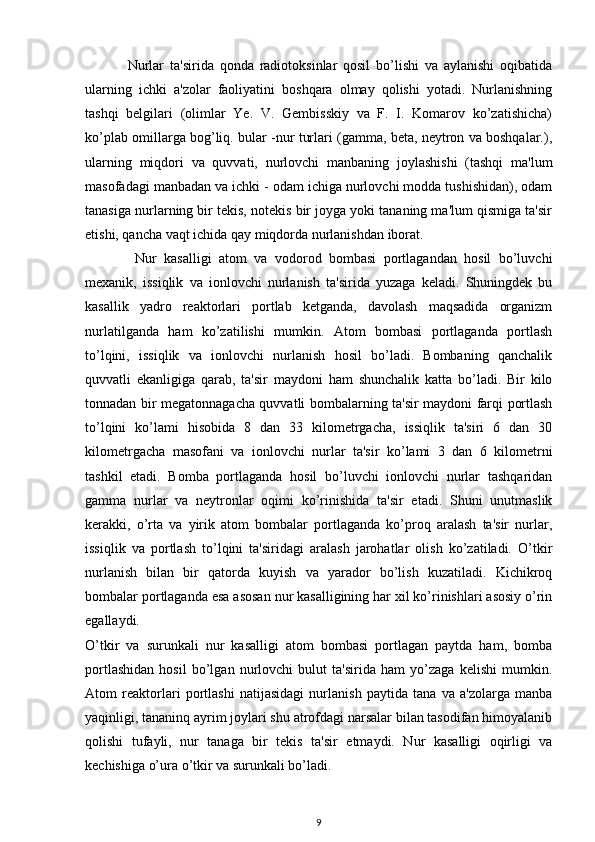 Nurlar   ta'sirida   qonda   radiotoksinlar   qosil   bo’lishi   va   aylanishi   oqibatida
ularning   ichki   a'zolar   faoliyatini   boshqara   olmay   qolishi   yotadi.   Nurlanishning
tashqi   belgilari   (olimlar   Ye.   V.   Gembisskiy   va   F.   I.   Komarov   ko’zatishicha)
ko’plab omillarga bog’liq. bular -nur turlari (gamma, beta, neytron va boshqalar.),
ularning   miqdori   va   quvvati,   nurlovchi   manbaning   joylashishi   (tashqi   ma'lum
masofadagi manbadan va ichki - odam ichiga nurlovchi modda tushishidan), odam
tanasiga nurlarning bir tekis, notekis bir joyga yoki tananing ma'lum qismiga ta'sir
etishi, qancha vaqt ichida qay miqdorda nurlanishdan iborat.
  Nur   kasalligi   atom   va   vodorod   bombasi   portlagandan   hosil   bo’luvchi
mexanik,   issiqlik   va   ionlovchi   nurlanish   ta'sirida   yuzaga   keladi.   Shuningdek   bu
kasallik   yadro   reaktorlari   portlab   ketganda,   davolash   maqsadida   organizm
nurlatilganda   ham   ko’zatilishi   mumkin.   Atom   bombasi   portlaganda   portlash
to’lqini,   issiqlik   va   ionlovchi   nurlanish   hosil   bo’ladi.   Bombaning   qanchalik
quvvatli   ekanligiga   qarab,   ta'sir   maydoni   ham   shunchalik   katta   bo’ladi.   Bir   kilo
tonnadan bir megatonnagacha quvvatli bombalarning ta'sir maydoni farqi portlash
to’lqini   ko’lami   hisobida   8   dan   33   kilometrgacha,   issiqlik   ta'siri   6   dan   30
kilometrgacha   masofani   va   ionlovchi   nurlar   ta'sir   ko’lami   3   dan   6   kilometrni
tashkil   etadi.   Bomba   portlaganda   hosil   bo’luvchi   ionlovchi   nurlar   tashqaridan
gamma   nurlar   va   neytronlar   oqimi   ko’rinishida   ta'sir   etadi.   Shuni   unutmaslik
kerakki,   o’rta   va   yirik   atom   bombalar   portlaganda   ko’proq   aralash   ta'sir   nurlar,
issiqlik   va   portlash   to’lqini   ta'siridagi   aralash   jarohatlar   olish   ko’zatiladi.   O’tkir
nurlanish   bilan   bir   qatorda   kuyish   va   yarador   bo’lish   kuzatiladi.   Kichikroq
bombalar portlaganda esa asosan nur kasalligining har xil ko’rinishlari asosiy o’rin
egallaydi. 
O’tkir   va   surunkali   nur   kasalligi   atom   bombasi   portlagan   paytda   ham,   bomba
portlashidan   hosil   bo’lgan   nurlovchi   bulut   ta'sirida   ham   yo’zaga   kelishi   mumkin.
Atom   reaktorlari   portlashi   natijasidagi   nurlanish   paytida   tana   va   a'zolarga   manba
yaqinligi, tananinq ayrim joylari shu atrofdagi narsalar bilan tasodifan himoyalanib
qolishi   tufayli,   nur   tanaga   bir   tekis   ta'sir   etmaydi.   Nur   kasalligi   oqirligi   va
kechishiga o’ura o’tkir va surunkali bo’ladi.
9 