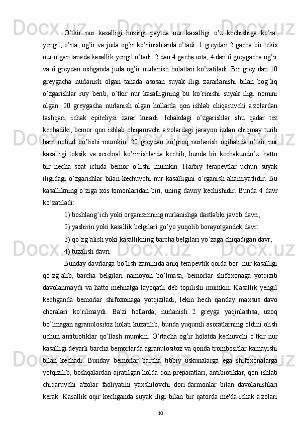 O’tkir   nur   kasalligi   hozirgi   paytda   nur   kasalligi   o’z   kechishiga   ko’ra,
yengil, o’rta, og’ir va juda og’ir ko’rinishlarda o’tadi. 1 greydan 2 gacha bir tekis
nur olgan tanada kasallik yengil o’tadi. 2 dan 4 gacha urta, 4 dan 6 greygacha og’ir
va 6 greydan oshganda  juda og’ir  nurlanish  holatlari  ko’zatiladi. Bir  grey dan 10
greygacha   nurlanish   olgan   tanada   asosan   suyak   iligi   zararlanishi   bilan   bog’liq
o’zgarishlar   ruy   berib,   o’tkir   nur   kasalligining   bu   ko’rinishi   suyak   iligi   nomini
olgan.   20   greygacha   nurlanish   olgan   hollarda   qon   ishlab   chiqaruvchi   a'zolardan
tashqari,   ichak   epiteliysi   zarar   kuradi.   Ichakdagi   o’zgarishlar   shu   qadar   tez
kechadiki,   bemor   qon  ishlab   chiqaruvchi   a'zolardagi   jarayon   izdan   chiqmay  turib
ham   nobud   bo’lishi   mumkin.   20   greydan   ko’proq   nurlanish   oqibatida   o’tkir   nur
kasalligi   toksik   va   serebral   ko’rinishlarda   kechib,   bunda   bir   kechakundo’z,   hatto
bir   necha   soat   ichida   bemor   o’lishi   mumkin.   Harbiy   terapevtlar   uchun   suyak
iligidagi   o’zgarishlar   bilan   kechuvchi   nur   kasalligini   o’rganish   ahamiyatlidir.   Bu
kasallikning o’ziga xos tomonlaridan biri, uning davriy kechishidir. Bunda 4 davr
ko’zatiladi:
1) boshlang’ich yoki organizmning nurlanishga dastlabki javob davri;
2) yashirin yoki kasallik belgilari go’yo yuqolib borayotgandek davr;
3) qo’zg’alish yoki kasallikning barcha belgilari yo’zaga chiqadigan davr;
4) tuzalish davri.
Bunday davrlarga bo’lish zaminida aniq terapevtik qoida bor: nur kasalligi
qo’zg’alib,   barcha   belgilari   namoyon   bo’lmasa,   bemorlar   shifoxonaga   yotqizib
davolanmaydi   va  hatto   mehnatga   layoqatli   deb   topilishi   mumkin.   Kasallik   yengil
kechganda   bemorlar   shifoxonaga   yotqiziladi,   lekin   hech   qanday   maxsus   davo
choralari   ko’rilmaydi.   Ba'zi   hollarda,   nurlanish   2   greyga   yaqinlashsa,   uzoq
bo’lmagan agranulositoz holati kuzatilib, bunda yuqumli asoratlarning oldini olish
uchun  antibiotiklar  qo’llash  mumkin.  O’rtacha   og’ir   holatda  kechuvchi   o’tkir   nur
kasalligi deyarli barcha bemorlarda agranulositoz va qonda trombositlar kamayishi
bilan   kechadi.   Bunday   bemorlar   barcha   tibbiy   uskunalarga   ega   shifoxonalarga
yotqizilib, boshqalardan ajratilgan holda qon preparatlari, antibiotiklar, qon ishlab
chiqaruvchi   a'zolar   faoliyatini   yaxshilovchi   dori-darmonlar   bilan   davolanishlari
kerak.   Kasallik   oqir   kechganda   suyak   iligi   bilan   bir   qatorda   me'da-ichak   a'zolari
10 