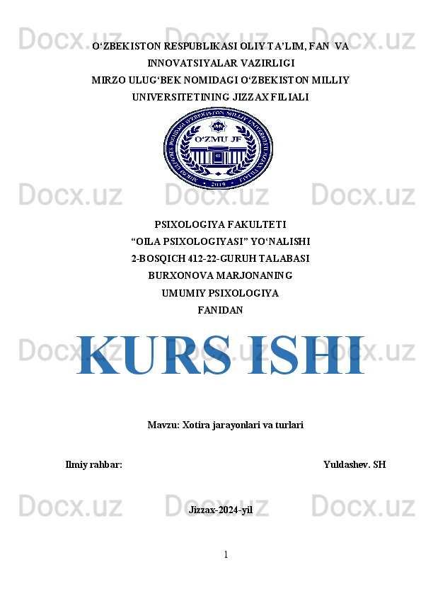 O‘ZBEKISTON RESPUBLIKASI OLIY TA’LIM, FAN  VA
INNOVATSIYALAR VAZIRLIGI
MIRZO ULUG‘BEK NOMIDAGI O‘ZBEKISTON MILLIY
UNIVERSITETINING JIZZAX FILIALI
PSIXOLOGIYA FAKULTETI
“OILA PSIXOLOGIYASI” YO‘NALISHI
2-BOSQICH 412-22-GURUH TALABASI
BURXONOVA MARJONANING
UMUMIY PSIXOLOGIYA
FANIDAN
KURS ISHI
Mavzu:  Xotira jarayonlari va turlari
Ilmiy rahbar:                                                                                 Yuldashev. SH
Jizzax-2024-yi l
1 