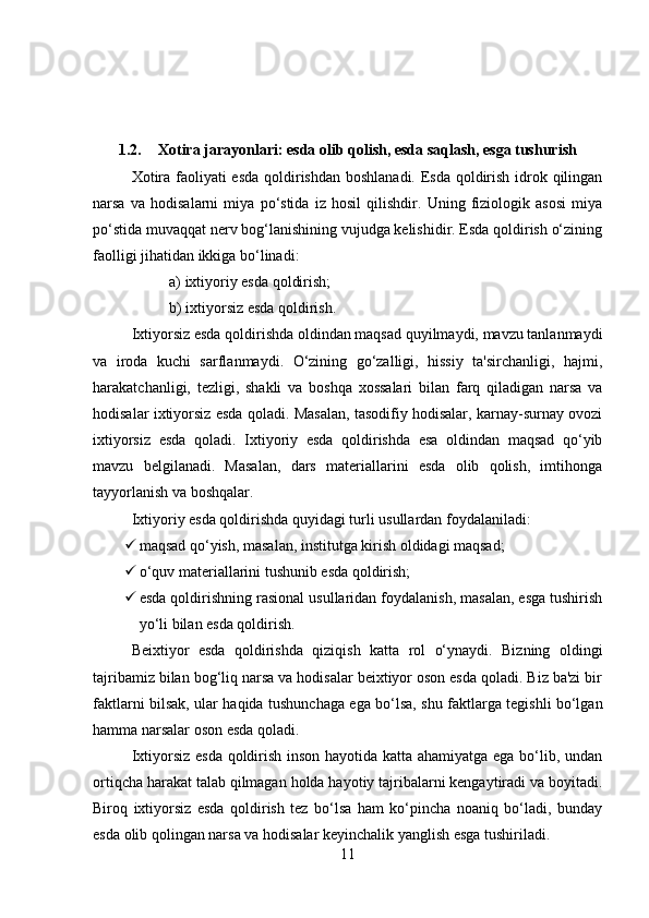 1.2. Xotira jarayonlari: esda olib qolish, esda saqlash, esga tushurish
Xotira faoliyati  esda qoldirishdan boshlanadi. Esda qoldirish idrok qilingan
narsa   va   hodisalarni   miya   po‘stida   iz   hosil   qilishdir.   Uning   fiziologik   asosi   miya
po‘stida muvaqqat nerv bog‘lanishining vujudga kelishidir. Esda qoldirish o‘zining
faolligi jihatidan ikkiga bo‘linadi: 
a) ixtiyoriy esda qoldirish; 
b) ixtiyorsiz esda qoldirish. 
Ixtiyorsiz esda qoldirishda oldindan maqsad quyilmaydi, mavzu tanlanmaydi
va   iroda   kuchi   sarflanmaydi.   O‘zining   go‘zalligi,   hissiy   ta'sirchanligi,   hajmi,
harakatchanligi,   tezligi,   shakli   va   boshqa   xossalari   bilan   farq   qiladigan   narsa   va
hodisalar ixtiyorsiz esda qoladi. Masalan, tasodifiy hodisalar, karnay-surnay ovozi
ixtiyorsiz   esda   qoladi.   Ixtiyoriy   esda   qoldirishda   esa   oldindan   maqsad   qo‘yib
mavzu   belgilanadi.   Masalan,   dars   materiallarini   esda   olib   qolish,   imtihonga
tayyorlanish va boshqalar. 
Ixtiyoriy esda qoldirishda quyidagi turli usullardan foydalaniladi: 
 maqsad qo‘yish, masalan, institutga kirish oldidagi maqsad; 
 o‘quv materiallarini tushunib esda qoldirish; 
 esda qoldirishning rasional usullaridan foydalanish, masalan, esga tushirish
yo‘li bilan esda qoldirish. 
Beixtiyor   esda   qoldirishda   qiziqish   katta   rol   o‘ynaydi.   Bizning   oldingi
tajribamiz bilan bog‘liq narsa va hodisalar beixtiyor oson esda qoladi. Biz ba'zi bir
faktlarni bilsak, ular haqida tushunchaga ega bo‘lsa, shu faktlarga tegishli bo‘lgan
hamma narsalar oson esda qoladi. 
Ixtiyorsiz esda qoldirish inson hayotida katta ahamiyatga ega bo‘lib, undan
ortiqcha harakat talab qilmagan holda hayotiy tajribalarni kengaytiradi va boyitadi.
Biroq   ixtiyorsiz   esda   qoldirish   tez   bo‘lsa   ham   ko‘pincha   noaniq   bo‘ladi,   bunday
esda olib qolingan narsa va hodisalar keyinchalik yanglish esga tushiriladi. 
11