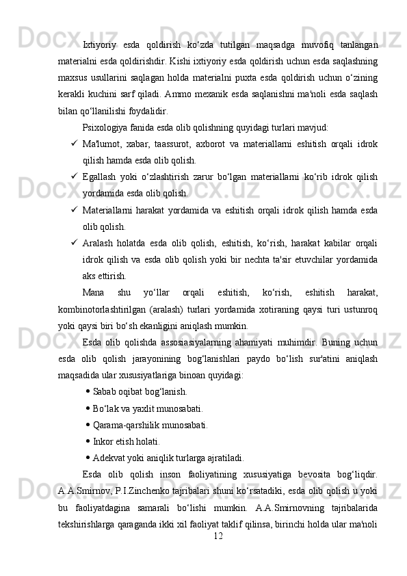 Ixtiyoriy   esda   qoldirish   ko‘zda   tutilgan   maqsadga   muvofiq   tanlangan
materialni esda qoldirishdir. Kishi ixtiyoriy esda qoldirish uchun esda saqlashning
maxsus   usullarini   saqlagan   holda   materialni   puxta   esda   qoldirish   uchun   o‘zining
kerakli kuchini sarf  qiladi. Ammo mexanik esda  saqlanishni  ma'noli  esda  saqlash
bilan qo‘llanilishi foydalidir. 
Psixologiya fanida esda olib qolishning quyidagi turlari mavjud: 
 Ma'lumot,   xabar,   taassurot,   axborot   va   materiallarni   eshitish   orqali   idrok
qilish hamda esda olib qolish. 
 Egallash   yoki   o‘zlashtirish   zarur   bo‘lgan   materiallarni   ko‘rib   idrok   qilish
yordamida esda olib qolish. 
 Materiallarni   harakat   yordamida   va   eshitish   orqali   idrok   qilish   hamda   esda
olib qolish. 
 Aralash   holatda   esda   olib   qolish,   eshitish,   ko‘rish,   harakat   kabilar   orqali
idrok   qilish   va   esda   olib   qolish   yoki   bir   nechta   ta'sir   etuvchilar   yordamida
aks ettirish. 
Mana   shu   yo‘llar   orqali   eshitish,   ko‘rish,   eshitish   harakat,
kombinotorlashtirilgan   (aralash)   turlari   yordamida   xotiraning   qaysi   turi   ustunroq
yoki qaysi biri bo‘sh ekanligini aniqlash mumkin. 
Esda   olib   qolishda   assosiasiyalarning   ahamiyati   muhimdir.   Buning   uchun
esda   olib   qolish   jarayonining   bog‘lanishlari   paydo   bo‘lish   sur'atini   aniqlash
maqsadida ular xususiyatlariga binoan quyidagi: 
  Sabab oqibat bog‘lanish. 
  Bo‘lak va yaxlit munosabati. 
  Qarama-qarshilik munosabati. 
  Inkor etish holati. 
  Adekvat yoki aniqlik turlarga ajratiladi. 
Esda   olib   qolish   inson   faoliyatining   xususiyatiga   bevosita   bog‘liqdir.
A.A.Smirnov, P.I.Zinchenko tajribalari shuni ko‘rsatadiki, esda olib qolish u yoki
bu   faoliyatdagina   samarali   bo‘lishi   mumkin.   A.A.Smirnovning   tajribalarida
tekshirishlarga qaraganda ikki xil faoliyat taklif qilinsa, birinchi holda ular ma'noli
12