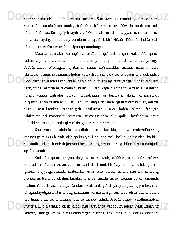 matnni   esda   olib   qolish   nazarda   tutiladi.   Sinaluvchilar   matnni   yodlar   ekanlar,
materiallar ustida hech qanday faol ish olib bormaganlar. Ikkinchi holda esa esda
olib   qolish   vazifasi   qo‘yilmaydi-yu,   lekin   matn   ustida   muayyan   ish   olib   borish
unda   uchraydigan   ma'noviy   xatolarni   aniqlash   taklif   etiladi.   Ikkinchi   holda   esda
olib qolish ancha samarali bo‘lganligi aniqlangan. 
Maxsus   vositalar   va   oqilona   usullarni   qo‘llash   orqali   esda   olib   qolish
sohasidagi   yondashishdan   iborat   tashkiliy   faoliyat   alohida   ahamiyatga   ega.
A.A.Smirnov   o‘tkazgan   tajribasida   shuni   ko‘rsatadiki,   matnni   maxsus   tuzib
chiqilgan rejaga asoslangan  holda yodlash  rejasi, pala-partish esda  olib qolishdan
ikki   barobar   samaraliroq   ekan,   psixolog   olimlarning   tavsiyasiga   binoan   yodlash
jarayonida   materialni   takrorlash   bilan  uni   faol   esga   tushirishni   o‘zaro   almashtirib
turish   yuqori   natijalar   beradi.   Kuzatishlar   va   tajribalar   shuni   ko‘rsatadiki,
o‘quvchilar va talabalar bu usullarni mustaqil ravishda egallay olmaydilar, odatda
ularni   muallimning   rahbarligida   egallashadi.   Aks   holda   o‘quv   faoliyati
ishtirokchilari   materialni   bevosita   ixtiyorsiz   esda   olib   qolish   bos?ichida   qotib
qolishi mumkin, bu hol aqliy o‘sishga qarama-qarshidir. 
Shu   narsani   alohida   ta'kidlab   o‘tish   kerakki,   o‘quv   materiallarining
ma'nosiga   tushunib   esda   olib   qolish   yo‘li   oqilona   yo‘l   bo‘lib   qolmasdan,   balki   u
mexanik esda olib qolish jarayonidan o‘zining samaradorligi bilan keskin darajada
ajralib turadi. 
Esda olib qolish jarayoni deganda sezgi, idrok, tafakkur, ichki kechinmalarni
xotirada   saqlanish   xususiyati   tushuniladi.   Kundalik   hayotimizda   kitob,   jurnal,
gazeta   o‘qiyotganimizda   materialni   esda   olib   qolish   uchun   shu   materialning
ma'nosiga tushunib olishga harakat  qilamiz. Jamiki narsa insonga yetarli darajada
tushunarli bo‘lmasa, u taqdirda ularni esda olib qolish jarayoni juda qiyin kechadi.
O‘rganilayotgan   materialning   mazmuni   va   ma'nosiga   tushunib   olish   uchun   odam
uni tahlil qilishga, umumlashtirishga harakat qiladi. A.A.Smirnov ta'kidlaganidek,
materialni   o‘zlashtirib   olish   xuddi   shu   jarayonga   yaqqol   misoldir.   Mualliflarning
shaxsiy   fikriga   ko‘ra   o‘zlashtirayotgan   materiallarni   esda   olib   qolish   qiyinligi
13