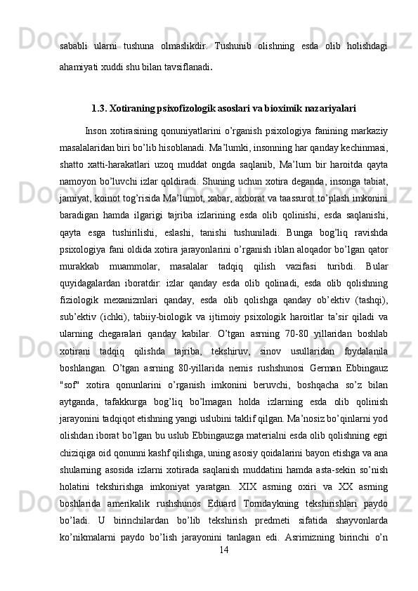 sababli   ularni   tushuna   olmaslikdir.   Tushunib   olishning   esda   olib   holishdagi
ahamiyati xuddi shu bilan tavsiflanadi .
1.3.  Xotiraning psixofizologik asoslari va bioximik nazariyalari
  Inson   xotirasining   qonuniyatlarini   o’rganish   psixologiya   fanining   markaziy
masalalaridan biri bo’lib hisoblanadi. Ma’lumki, insonning har qanday kechinmasi,
shatto   xatti-harakatlari   uzoq   muddat   ongda   saqlanib,   Ma’lum   bir   haroitda   qayta
namoyon bo’luvchi izlar qoldiradi. Shuning uchun xotira deganda, insonga tabiat,
jamiyat, koinot tog’risida Ma’lumot, xabar, axborat va taassurot to’plash imkonini
baradigan   hamda   ilgarigi   tajriba   izlarining   esda   olib   qolinishi,   esda   saqlanishi,
qayta   esga   tushirilishi,   eslashi,   tanishi   tushuniladi.   Bunga   bog’liq   ravishda
psixologiya fani oldida xotira jarayonlarini o’rganish iblan aloqador bo’lgan qator
murakkab   muammolar,   masalalar   tadqiq   qilish   vazifasi   turibdi.   Bular
quyidagalardan   iboratdir:   izlar   qanday   esda   olib   qolinadi,   esda   olib   qolishning
fiziologik   mexanizmlari   qanday,   esda   olib   qolishga   qanday   ob’ektiv   (tashqi),
sub’ektiv   (ichki),   tabiiy-biologik   va   ijtimoiy   psixologik   haroitlar   ta’sir   qiladi   va
ularning   chegaralari   qanday   kabilar.   O’tgan   asrning   70-80   yillaridan   boshlab
xotirani   tadqiq   qilishda   tajriba,   tekshiruv,   sinov   usullaridan   foydalanila
boshlangan.   O’tgan   asrning   80-yillarida   nemis   rushshunosi   German   Ebbingauz
"sof"   xotira   qonunlarini   o’rganish   imkonini   beruvchi,   boshqacha   so’z   bilan
aytganda,   tafakkurga   bog’liq   bo’lmagan   holda   izlarning   esda   olib   qolinish
jarayonini tadqiqot etishning yangi uslubini taklif qilgan. Ma’nosiz bo’qinlarni yod
olishdan iborat bo’lgan bu uslub Ebbingauzga materialni esda olib qolishning egri
chiziqiga oid qonunni kashf qilishga, uning asosiy qoidalarini bayon etishga va ana
shularning   asosida   izlarni   xotirada   saqlanish   muddatini   hamda   asta-sekin   so’nish
holatini   tekshirishga   imkoniyat   yaratgan.   XIX   asrning   oxiri   va   XX   asrning
boshlarida   amerikalik   rushshunos   Eduard   Torndaykning   tekshirishlari   paydo
bo’ladi.   U   birinchilardan   bo’lib   tekshirish   predmeti   sifatida   shayvonlarda
ko’nikmalarni   paydo   bo’lish   jarayonini   tanlagan   edi.   Asrimizning   birinchi   o’n
14 