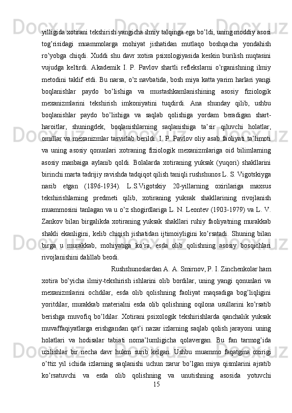 yilligida xotirani tekshirish yangicha ilmiy talqinga ega bo’ldi, uning moddiy asosi
tog’risidagi   muammolarga   mohiyat   jishatidan   mutlaqo   boshqacha   yondahish
ro’yobga   chiqdi.   Xuddi   shu   davr   xotira   psixologiyasida   keskin   burilish   nuqtasini
vujudga   keltirdi.   Akademik   I.   P.   Pavlov   shartli   reflekslarni   o’rganishning   ilmiy
metodini taklif etdi. Bu narsa, o’z navbatida, bosh miya katta yarim harlari yangi
boqlanishlar   paydo   bo’lishiga   va   mustashkamlanishining   asosiy   fiziologik
mexanizmlarini   tekshirish   imkoniyatini   tuqdirdi.   Ana   shunday   qilib,   ushbu
boqlanishlar   paydo   bo’lishiga   va   saqlab   qolishiga   yordam   beradigan   shart-
haroitlar,   shuningdek,   boqlanishlarning   saqlanishiga   ta’sir   qiluvchi   holatlar,
omillar  va mexanizmlar  tasvirlab berildi. I. P. Pavlov oliy asab faoliyati ta’limoti
va   uning   asosiy   qonunlari   xotraning   fiziologik   mexanizmlariga   oid   bilimlarning
asosiy   manbaiga   aylanib   qoldi.   Bolalarda   xotiraning   yuksak   (yuqori)   shakllarini
birinchi marta tadrijiy ravishda tadqiqot qilish taniqli rushshunos L. S. Vigotskiyga
nasib   etgan   (1896-1934).   L.S.Vigotskiy   20-yillarning   oxirilariga   maxsus
tekshirishlarning   predmeti   qilib,   xotiraning   yuksak   shakllarining   rivojlanish
muammosini tanlagan va u o’z shogirdlariga L. N. Leontev (1903-1979) va L. V.
Zankov   bilan   birgalikda   xotiraning   yuksak   shakllari   ruhiy   faoliyatning   murakkab
shakli   ekanligini,   kelib   chiqish   jishatidan   ijtimoiyligini   ko’rsatadi.   Shuning   bilan
birga   u   murakkab,   mohiyatiga   ko’ra,   esda   olib   qolishning   asosiy   bosqichlari
rivojlanishini dalillab beodi. 
Rushshunoslardan A. A. Smirnov, P. I. Zinchenkolar ham
xotira   bo’yicha   ilmiy-tekshirish   ishlarini   olib   bordilar,   uning   yangi   qonunlari   va
mexanizmlarini   ochdilar,   esda   olib   qolishning   faoliyat   maqsadiga   bog’liqligini
yoritdilar,   murakkab   materialni   esda   olib   qolishning   oqilona   usullarini   ko’rsatib
berishga   muvofiq   bo’ldilar.   Xotirani   psixologik   tekshirishlarda   qanchalik   yuksak
muvaffaqiyatlarga   erishgandan   qat’i   nazar   izlarning   saqlab   qolish   jarayoni   uning
holatlari   va   hodisalar   tabiati   noma’lumligicha   qolavergan.   Bu   fan   tarmog’ida
uzilishlar   bir   necha   davr   hukm   surib   kelgan.   Ushbu   muammo   faqatgina   oxirigi
o’ttiz   yil   ichida   izlarning   saqlanishi   uchun   zarur   bo’lgan   miya   qismlarini   ajratib
ko’rsatuvchi   va   esda   olib   qolishning   va   unutishning   asosida   yotuvchi
15 