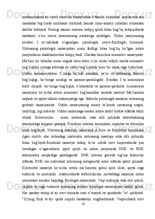 mexanizmlarni ko’rsatib beruvchi tekshirishlar o’tkazila boshlandi. quyida ana shu
masalalar   tog’risida   mulohaza   yuritiladi   hamda   ilmiy-amaliy   jishatlari   yuzasidan
dalillar   keltiradi.   Hozirgi   zamon   xotirani   tadqiq   qilish   bilan   bog’liq   tadqiqotlarda
markaziy   o’rin   xotira   jarayonining   asoslariga   ajratilgan.   Xotira   jarayonining
asoslari   3   yo’nalishda   o’rganilgan:   psixologik,   neyro-fiziologik,   bioximik.
Xotiraning   psixologik   nazariyalari   inson   faolligi   bilan   bog’liq   bo’lgan   xotira
jarayonlarini shakllantirishni tadqiq etadi. Ulardan birinchisi assosiativ   nazariyadir.
Ma’lum   bir   bilimlar   inson   ongida   birin   ketin  o’rin   olishi   tufayli   ularda   assosiativ
bog’liqlikni yuzaga keltiradi va ushbu bog’liqlikda biror bir narsa esga tushiriladi.
Ushbu   assosiasiyalarni   3   turga   bo’lish   mumkin,   ya’ni   ob’ektlarning   fazoviy
bog’liqligi,   bir-biriga   mosligi   va   qarama-qarshiligidir.   Bundan   3   ta   assosiasiya
kelib   chiqadi:   bir-biriga   bog’liqlik,   o’xshashlik   va   qarama-qarshilik.   Assosiasiya
nazariyasi   bo’yicha   xotira   assosiativ   bog’lanishlar   asosida   mavjud   Ma’lumotni
saqlash va qayta tiklash imkoniyatiga ega. Ikkinchi psixologik nazariya xotiraning
geshtalt   nazariyasidir.   Ushbu   nazariyaning   asosiy   ta’limoti   narsaning   negizi,
yaxlitligi, yig’indisidir. Ushbu nazariyaga asosan xotira yaxlit hodisa sifatida tahlil
etiladi.   Bixeviorizm   -   inson   xotirasida,   esda   olib   qolishda   takrorlashning
ahamiyatiga diqqatni qaratadi. Freydizm xotirani emosiyalar, motivlar va ehtiyojlar
bilan   bog’laydi.   Xotiraning   mantiqiy   nazariyasi   A.Bine   va   Byullerlar   tomonidan
ilgari   surilib,   ular   xotiradagi   materialni   xotiraning   mantiqiy   esda   olib   qolinishi
bilan   bog’laydi.Bioximik   nazariya   tashqi   ta’sir   ostida   nerv   hujayralarida   yuz
beradigan   o’zgarishlarni   qayd   qilish   va   xotira   jarayonida   DNK   va   RNK
ahamiyatini   aniqlashga   qaratilgandir.   DNK   xotirani   genetik   tug’ma   tashuvchi
sifatida,   RNK   esa   individual   xotiraning   ontogenetik   asosi   sifatida   qabul   qilinadi.
Kibernetik   nazariya   bo’yicha   xotira   ma’lumotni   qabul   qilib   olish,   qayta   esga
tushirish   va   unutishdir.   Adabiyotlarda   keltirilishicha,   navbatdagi   nazariya   xotira
jarayonlari asoslari haqidagi fiziologik nazariyadir. Vaqt oraliqida esda olib qolish,
saqlash  va  esga  tushirish  xotiraning  asoslari   fiziologik  nazariyasini   tashkil   qiladi.
Har qanday tashqi ta’sir nerv tizimida izsiz o’tmaydi va qandaydir "iz" qoldiradi.
"Iz"ning   fizik   ta’siri   qayta   impuls   harakatini   engillashtiradi.   Vaqtinchalik   nerv
16 