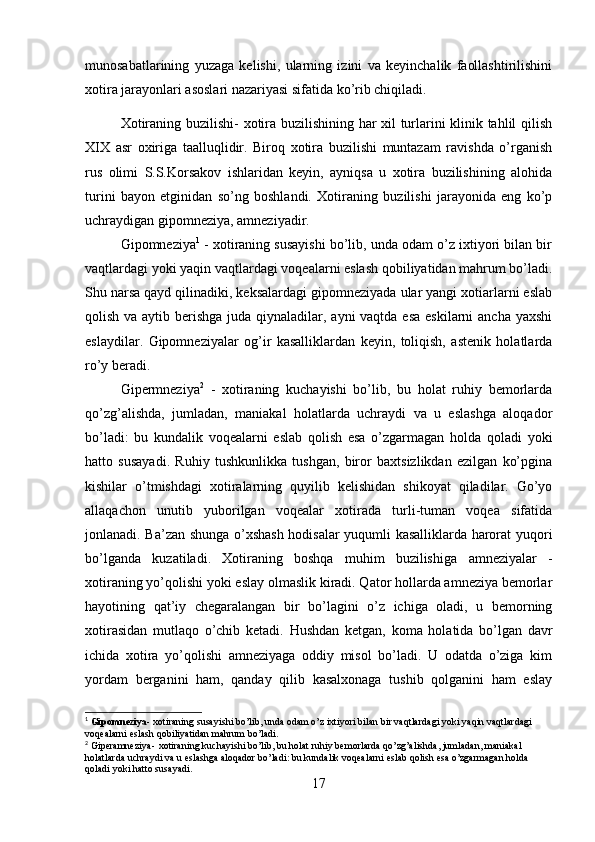 munosabatlarining   yuzaga   kelishi,   ularning   izini   va   keyinchalik   faollashtirilishini
xotira jarayonlari asoslari nazariyasi sifatida ko’rib chiqiladi. 
Xotiraning buzilishi -   xotira buzilishining har xil turlarini klinik tahlil qilish
XIX   asr   oxiriga   taalluqlidir.   Biroq   xotira   buzilishi   muntazam   ravishda   o’rganish
rus   olimi   S.S.Korsakov   ishlaridan   keyin,   ayniqsa   u   xotira   buzilishining   alohida
turini   bayon   etginidan   so’ng   boshlandi.   Xotiraning   buzilishi   jarayonida   eng   ko’p
uchraydigan gipomneziya, amneziyadir. 
Gipomneziya 1
  -  xotiraning susayishi bo’lib, unda odam o’z ixtiyori bilan bir
vaqtlardagi yoki yaqin vaqtlardagi voqealarni eslash qobiliyatidan mahrum bo’ladi.
Shu narsa qayd qilinadiki, keksalardagi gipomneziyada ular yangi xotiarlarni eslab
qolish va aytib berishga  juda qiynaladilar, ayni  vaqtda esa eskilarni  ancha yaxshi
eslaydilar.   Gipomneziyalar   og’ir   kasalliklardan   keyin,   toliqish,   astenik   holatlarda
ro’y beradi. 
Gipermneziya 2
  -   xotiraning   kuchayishi   bo’lib,   bu   holat   ruhiy   bemorlarda
qo’zg’alishda,   jumladan,   maniakal   holatlarda   uchraydi   va   u   eslashga   aloqador
bo’ladi:   bu   kundalik   voqealarni   eslab   qolish   esa   o’zgarmagan   holda   qoladi   yoki
hatto   susayadi .   Ruhiy   tushkunlikka   tushgan,   biror   baxtsizlikdan   ezilgan   ko’pgina
kishilar   o’tmishdagi   xotiralarning   quyilib   kelishidan   shikoyat   qiladilar.   Go’yo
allaqachon   unutib   yuborilgan   voqealar   xotirada   turli-tuman   voqea   sifatida
jonlanadi. Ba’zan shunga o’xshash hodisalar yuqumli kasalliklarda harorat yuqori
bo’lganda   kuzatiladi.   Xotiraning   boshqa   muhim   buzilishiga   amneziyalar   -
xotiraning yo’qolishi yoki eslay olmaslik kiradi. Qator hollarda amneziya bemorlar
hayotining   qat’iy   chegaralangan   bir   bo’lagini   o’z   ichiga   oladi,   u   bemorning
xotirasidan   mutlaqo   o’chib   ketadi.   Hushdan   ketgan,   koma   holatida   bo’lgan   davr
ichida   xotira   yo’qolishi   amneziyaga   oddiy   misol   bo’ladi.   U   odatda   o’ziga   kim
yordam   berganini   ham,   qanday   qilib   kasalxonaga   tushib   qolganini   ham   eslay
1
  Gipomneziya - xotiraning susayishi bo’lib, unda odam o’z ixtiyori bilan bir vaqtlardagi yoki yaqin vaqtlardagi 
voqealarni eslash qobiliyatidan mahrum bo’ladi.
2
 Giperamneziya-   xotiraning kuchayishi bo’lib, bu holat ruhiy bemorlarda qo’zg’alishda, jumladan, maniakal 
holatlarda uchraydi va u eslashga aloqador bo’ladi: bu kundalik voqealarni eslab qolish esa o’zgarmagan holda 
qoladi yoki hatto susayadi.
17 