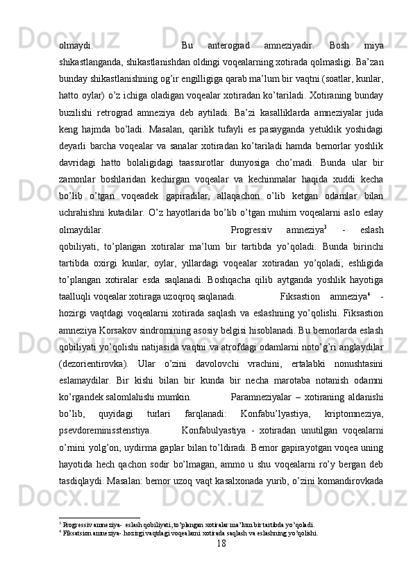 olmaydi.  Bu   anterograd   amneziyadir .   Bosh   miya
shikastlanganda, shikastlanishdan oldingi voqealarning xotirada qolmasligi. Ba’zan
bunday shikastlanishning og’ir engilligiga qarab ma’lum bir vaqtni (soatlar, kunlar,
hatto oylar) o’z ichiga oladigan voqealar xotiradan ko’tariladi. Xotiraning bunday
buzilishi   retrograd   amneziya   deb   aytiladi.   Ba’zi   kasalliklarda   amneziyalar   juda
keng   hajmda   bo’ladi.   Masalan,   qarilik   tufayli   es   pasayganda   yetuklik   yoshidagi
deyarli   barcha   voqealar   va   sanalar   xotiradan   ko’tariladi   hamda   bemorlar   yoshlik
davridagi   hatto   bolaligidagi   taassurotlar   dunyosiga   cho’madi.   Bunda   ular   bir
zamonlar   boshlaridan   kechirgan   voqealar   va   kechinmalar   haqida   xuddi   kecha
bo’lib   o’tgan   voqeadek   gapiradilar,   allaqachon   o’lib   ketgan   odamlar   bilan
uchrahishni   kutadilar.   O’z   hayotlarida   bo’lib   o’tgan   muhim   voqealarni   aslo   eslay
olmaydilar.  Progressiv   amneziya 3
  -   eslash
qobiliyati,   to’plangan   xotiralar   ma’lum   bir   tartibda   yo’qoladi.   Bunda   birinchi
tartibda   oxirgi   kunlar,   oylar,   yillardagi   voqealar   xotiradan   yo’qoladi,   eshligida
to’plangan   xotiralar   esda   saqlanadi.   Boshqacha   qilib   aytganda   yoshlik   hayotiga
taalluqli voqealar xotiraga uzoqroq saqlanadi. Fiksastion   amneziya 4
  -
hozirgi   vaqtdagi   voqealarni   xotirada   saqlash   va   eslashning   yo’qolishi.   Fiksastion
amneziya Korsakov sindromining asosiy belgisi hisoblanadi. Bu bemorlarda eslash
qobiliyati yo’qolishi natijasida vaqtni va atrofdagi odamlarni noto’g’ri anglaydilar
(dezorientirovka).   Ular   o’zini   davolovchi   vrachini,   ertalabki   nonushtasini
eslamaydilar.   Bir   kishi   bilan   bir   kunda   bir   necha   marotaba   notanish   odamni
ko’rgandek salomlahishi mumkin.  Paramneziyalar   –   xotiraning   aldanishi
bo’lib,   quyidagi   turlari   farqlanadi:   Konfabu’lyastiya,   kriptomneziya,
psevdoreminisstenstiya.  Konfabulyastiya   -   xotiradan   unutilgan   voqealarni
o’rnini yolg’on, uydirma gaplar bilan to’ldiradi. Bemor gapirayotgan voqea uning
hayotida   hech   qachon   sodir   bo’lmagan,   ammo   u   shu   voqealarni   ro’y   bergan   deb
tasdiqlaydi. Masalan: bemor uzoq vaqt kasalxonada yurib, o’zini komandirovkada
3
 Progressiv amneziya-   eslash qobiliyati, to’plangan xotiralar ma’lum bir tartibda yo’qoladi.
4
 Fiksatsion amneziya-   hozirgi vaqtdagi voqealarni xotirada saqlash va eslashning yo’qolishi.
18 