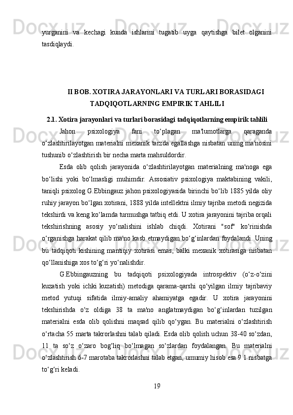 yurganini   va   kechagi   kunda   ishlarini   tugatib   uyga   qaytishga   bilet   olganini
tasdiqlaydi.
II BOB.  XOTIRA JARAYONLARI VA TURLARI BORASIDAGI
TADQIQOTLARNING EMPIRIK TAHLILI
2.1. Xotira jarayonlari va turlari borasidagi tadqiqotlarning empirik tahlili
Jahon   psixologiya   fani   to‘plagan   ma'lumotlarga   qaraganda
o‘zlashtirilayotgan materialni mexanik tarzda egallashga nisbatan uning ma'nosini
tushunib o‘zlashtirish bir necha marta mahsuldordir. 
Esda   olib   qolish   jarayonida   o‘zlashtirilayotgan   materialning   ma'noga   ega
bo‘lishi   yoki   bo‘lmasligi   muhimdir.   Assosiativ   psixologiya   maktabining   vakili,
taniqli psixolog G.Ebbingauz jahon psixologiyasida birinchi bo‘lib 1885 yilda oliy
ruhiy jarayon bo‘lgan xotirani, 1888 yilda intellektni ilmiy tajriba metodi negizida
tekshirdi va keng ko‘lamda turmushga tatbiq etdi. U xotira jarayonini tajriba orqali
tekshirishning   asosiy   yo‘nalishini   ishlab   chiqdi.   Xotirani   "sof"   ko‘rinishda
o‘rganishga harakat qilib ma'no kasb etmaydigan bo‘g‘inlardan foydalandi. Uning
bu   tadqiqoti   kishining   mantiqiy   xotirasi   emas,   balki   mexanik   xotirasiga   nisbatan
qo‘llanishiga xos to‘g‘ri yo‘nalishdir. 
G.Ebbingauzning   bu   tadqiqoti   psixologiyada   introspektiv   (o‘z-o‘zini
kuzatish   yoki   ichki   kuzatish)   metodiga   qarama-qarshi   qo‘yilgan   ilmiy   tajribaviy
metod   yutuqi   sifatida   ilmiy-amaliy   ahamiyatga   egadir.   U   xotira   jarayonini
tekshirishda   o‘z   oldiga   38   ta   ma'no   anglatmaydigan   bo‘g‘inlardan   tuzilgan
materialni   esda   olib   qolishni   maqsad   qilib   qo‘ygan.   Bu   materialni   o‘zlashtirish
o‘rtacha 55 marta takrorlashni talab qiladi. Esda olib qolish uchun 38-40 so‘zdan,
11   ta   so‘z   o‘zaro   bog‘liq   bo‘lmagan   so‘zlardan   foydalangan.   Bu   materialni
o‘zlashtirish 6-7 marotaba takrorlashni talab etgan, umumiy hisob esa 9 1 nisbatga
to‘g‘ri keladi. 
19 