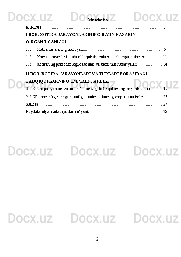                   Mundarija
KIRISH ...................................................................................................................3
I BOB. XOTIRA JARAYONLARINING ILMIY NAZARIY 
O‘RGANILGANLIGI
1.1. Xotira turlarining mohiyati.................................................................….…..5
1.2. Xotira jarayonlari: esda olib qolish, esda saqlash, esga tushurish ...............11
1.3      Xotiraning psixofizologik asoslari va bioximik nazariyalari.. ......................14
II BOB.   XOTIRA JARAYONLARI VA TURLARI BORASIDAGI 
TADQIQOTLARNING EMPIRIK TAHLILI
2.1  Xotira jarayonlari va turlari borasidagi tadqiqotlarning empirik tahlili. ……... 19
2.2. Xotirani o‘rganishga qaratilgan tadqiqotlarning emperik natijalari…….....…23
Xulosa .....................................................................................................................27
Foydalanilgan adabiyotlar ro‘yxati .....................................................................28
2 