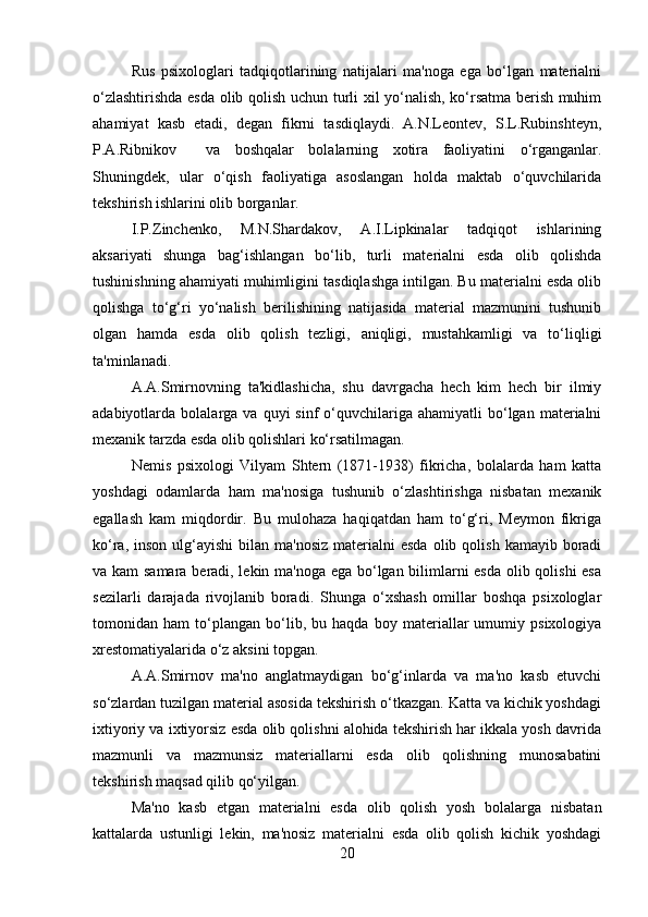 Rus   psixologlari   tadqiqotlarining   natijalari   ma'noga   ega   bo‘lgan   materialni
o‘zlashtirishda esda olib qolish uchun turli xil yo‘nalish, ko‘rsatma berish muhim
ahamiyat   kasb   etadi,   degan   fikrni   tasdiqlaydi.   A.N.Leontev,   S.L.Rubinshteyn,
P.A.Ribnikov     va   boshqalar   bolalarning   xotira   faoliyatini   o‘rganganlar.
Shuningdek,   ular   o‘qish   faoliyatiga   asoslangan   holda   maktab   o‘quvchilarida
tekshirish ishlarini olib borganlar. 
I.P.Zinchenko,   M.N.Shardakov,   A.I.Lipkinalar   tadqiqot   ishlarining
aksariyati   shunga   bag‘ishlangan   bo‘lib,   turli   materialni   esda   olib   qolishda
tushinishning ahamiyati muhimligini tasdiqlashga intilgan. Bu materialni esda olib
qolishga   to‘g‘ri   yo‘nalish   berilishining   natijasida   material   mazmunini   tushunib
olgan   hamda   esda   olib   qolish   tezligi,   aniqligi,   mustahkamligi   va   to‘liqligi
ta'minlanadi. 
A.A.Smirnovning   ta'kidlashicha,   shu   davrgacha   hech   kim   hech   bir   ilmiy
adabiyotlarda  bolalarga  va  quyi   sinf   o‘quvchilariga  ahamiyatli  bo‘lgan  materialni
mexanik tarzda esda olib qolishlari ko‘rsatilmagan. 
Nemis   psixologi   Vilyam   Shtern   (1871-1938)   fikricha,   bolalarda   ham   katta
yoshdagi   odamlarda   ham   ma'nosiga   tushunib   o‘zlashtirishga   nisbatan   mexanik
egallash   kam   miqdordir.   Bu   mulohaza   haqiqatdan   ham   to‘g‘ri,   Meymon   fikriga
ko‘ra,  inson  ulg‘ayishi  bilan  ma'nosiz  materialni  esda  olib  qolish  kamayib boradi
va kam  samara beradi, lekin ma'noga ega bo‘lgan bilimlarni esda olib qolishi  esa
sezilarli   darajada   rivojlanib   boradi.   Shunga   o‘xshash   omillar   boshqa   psixologlar
tomonidan   ham   to‘plangan   bo‘lib,   bu   haqda   boy   materiallar   umumiy   psixologiya
xrestomatiyalarida o‘z aksini topgan. 
A.A.Smirnov   ma'no   anglatmaydigan   bo‘g‘inlarda   va   ma'no   kasb   etuvchi
so‘zlardan tuzilgan material asosida tekshirish o‘tkazgan. Katta va kichik yoshdagi
ixtiyoriy va ixtiyorsiz esda olib qolishni alohida tekshirish har ikkala yosh davrida
mazmunli   va   mazmunsiz   materiallarni   esda   olib   qolishning   munosabatini
tekshirish maqsad qilib qo‘yilgan. 
Ma'no   kasb   etgan   materialni   esda   olib   qolish   yosh   bolalarga   nisbatan
kattalarda   ustunligi   lekin,   ma'nosiz   materialni   esda   olib   qolish   kichik   yoshdagi
20 