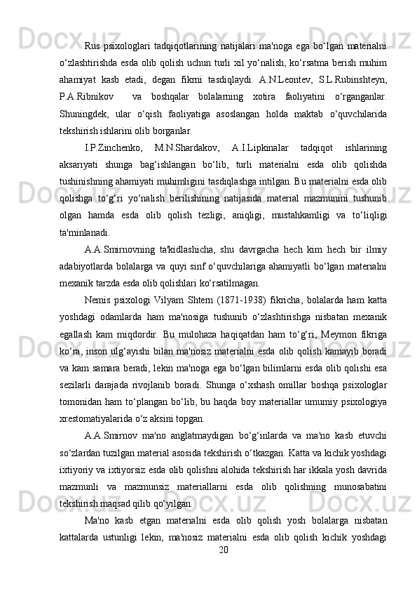 Rus   psixologlari   tadqiqotlarining   natijalari   ma'noga   ega   bo‘lgan   materialni
o‘zlashtirishda esda olib qolish uchun turli xil yo‘nalish, ko‘rsatma berish muhim
ahamiyat   kasb   etadi,   degan   fikrni   tasdiqlaydi.   A.N.Leontev,   S.L.Rubinshteyn,
P.A.Ribnikov     va   boshqalar   bolalarning   xotira   faoliyatini   o‘rganganlar.
Shuningdek,   ular   o‘qish   faoliyatiga   asoslangan   holda   maktab   o‘quvchilarida
tekshirish ishlarini olib borganlar. 
I.P.Zinchenko,   M.N.Shardakov,   A.I.Lipkinalar   tadqiqot   ishlarining
aksariyati   shunga   bag‘ishlangan   bo‘lib,   turli   materialni   esda   olib   qolishda
tushinishning ahamiyati muhimligini tasdiqlashga intilgan. Bu materialni esda olib
qolishga   to‘g‘ri   yo‘nalish   berilishining   natijasida   material   mazmunini   tushunib
olgan   hamda   esda   olib   qolish   tezligi,   aniqligi,   mustahkamligi   va   to‘liqligi
ta'minlanadi. 
A.A.Smirnovning   ta'kidlashicha,   shu   davrgacha   hech   kim   hech   bir   ilmiy
adabiyotlarda  bolalarga  va  quyi   sinf   o‘quvchilariga  ahamiyatli  bo‘lgan  materialni
mexanik tarzda esda olib qolishlari ko‘rsatilmagan. 
Nemis   psixologi   Vilyam   Shtern   (1871-1938)   fikricha,   bolalarda   ham   katta
yoshdagi   odamlarda   ham   ma'nosiga   tushunib   o‘zlashtirishga   nisbatan   mexanik
egallash   kam   miqdordir.   Bu   mulohaza   haqiqatdan   ham   to‘g‘ri,   Meymon   fikriga
ko‘ra,  inson  ulg‘ayishi  bilan  ma'nosiz  materialni  esda  olib  qolish  kamayib boradi
va kam  samara beradi, lekin ma'noga ega bo‘lgan bilimlarni esda olib qolishi  esa
sezilarli   darajada   rivojlanib   boradi.   Shunga   o‘xshash   omillar   boshqa   psixologlar
tomonidan   ham   to‘plangan   bo‘lib,   bu   haqda   boy   materiallar   umumiy   psixologiya
xrestomatiyalarida o‘z aksini topgan. 
A.A.Smirnov   ma'no   anglatmaydigan   bo‘g‘inlarda   va   ma'no   kasb   etuvchi
so‘zlardan tuzilgan material asosida tekshirish o‘tkazgan. Katta va kichik yoshdagi
ixtiyoriy va ixtiyorsiz esda olib qolishni alohida tekshirish har ikkala yosh davrida
mazmunli   va   mazmunsiz   materiallarni   esda   olib   qolishning   munosabatini
tekshirish maqsad qilib qo‘yilgan. 
Ma'no   kasb   etgan   materialni   esda   olib   qolish   yosh   bolalarga   nisbatan
kattalarda   ustunligi   lekin,   ma'nosiz   materialni   esda   olib   qolish   kichik   yoshdagi
20