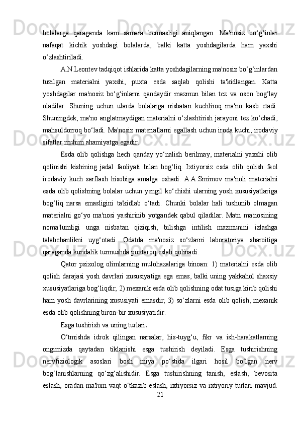 bolalarga   qaraganda   kam   samara   bermasligi   aniqlangan.   Ma'nosiz   bo‘g‘inlar
nafaqat   kichik   yoshdagi   bolalarda,   balki   katta   yoshdagilarda   ham   yaxshi
o‘zlashtiriladi. 
A.N.Leontev tadqiqot ishlarida katta yoshdagilarning ma'nosiz bo‘g‘inlardan
tuzilgan   materialni   yaxshi,   puxta   esda   saqlab   qolishi   ta'kidlangan.   Katta
yoshdagilar   ma'nosiz   bo‘g‘inlarni   qandaydir   mazmun   bilan   tez   va   oson   bog‘lay
oladilar.   Shuning   uchun   ularda   bolalarga   nisbatan   kuchliroq   ma'no   kasb   etadi.
Shuningdek, ma'no anglatmaydigan materialni  o‘zlashtirish jarayoni tez ko‘chadi,
mahsuldorroq bo‘ladi. Ma'nosiz materiallarni egallash uchun iroda kuchi, irodaviy
sifatlar muhim ahamiyatga egadir. 
Esda   olib   qolishga   hech   qanday   yo‘nalish   berilmay,   materialni   yaxshi   olib
qolinishi   kishining   jadal   faoliyati   bilan   bog‘liq.   Ixtiyorsiz   esda   olib   qolish   faol
irodaviy   kuch   sarflash   hisobiga   amalga   oshadi.   A.A.Smirnov   ma'noli   materialni
esda olib qolishning bolalar uchun yengil  ko‘chishi  ularning yosh xususiyatlariga
bog‘liq   narsa   emasligini   ta'kidlab   o‘tadi.   Chunki   bolalar   hali   tushunib   olmagan
materialni   go‘yo   ma'nosi   yashirinib   yotgandek   qabul   qiladilar.   Matn   ma'nosining
noma'lumligi   unga   nisbatan   qiziqish,   bilishga   intilish   mazmunini   izlashga
talabchanlikni   uyg‘otadi.   Odatda   ma'nosiz   so‘zlarni   laboratoriya   sharoitiga
qaraganda kundalik turmushda puxtaroq eslab qolinadi. 
Qator   psixolog   olimlarning   mulohazalariga   binoan:   1)   materialni   esda   olib
qolish darajasi yosh davrlari xususiyatiga ega emas, balki uning yakkahol shaxsiy
xususiyatlariga bog‘liqdir; 2) mexanik esda olib qolishning odat tusiga kirib qolishi
ham   yosh   davrlarining  xususiyati   emasdir;   3)   so‘zlarni   esda   olib  qolish,   mexanik
esda olib qolishning biron-bir xususiyatidir.
Esga tushirish va uning turlari .  
O‘tmishda   idrok   qilingan   narsalar,   his-tuyg‘u,   fikr   va   ish-harakatlarning
ongimizda   qaytadan   tiklanishi   esga   tushirish   deyiladi.   Esga   tushirishning
nervfiziologik   asoslari   bosh   miya   po‘stida   ilgari   hosil   bo‘lgan   nerv
bog‘lanishlarning   qo‘zg‘alishidir.   Esga   tushirishning   tanish,   eslash,   bevosita
eslash,  oradan ma'lum  vaqt o‘tkazib eslash,  ixtiyorsiz va ixtiyoriy turlari  mavjud.
21