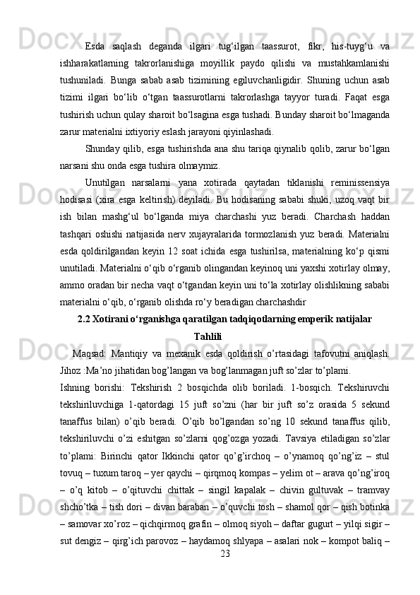 Esda   saqlash   deganda   ilgari   tug‘ilgan   taassurot,   fikr,   his-tuyg‘u   va
ishharakatlarning   takrorlanishiga   moyillik   paydo   qilishi   va   mustahkamlanishi
tushuniladi.   Bunga   sabab   asab   tizimining   egiluvchanligidir.   Shuning   uchun   asab
tizimi   ilgari   bo‘lib   o‘tgan   taassurotlarni   takrorlashga   tayyor   turadi.   Faqat   esga
tushirish uchun qulay sharoit bo‘lsagina esga tushadi. Bunday sharoit bo‘lmaganda
zarur materialni ixtiyoriy eslash jarayoni qiyinlashadi. 
Shunday qilib, esga tushirishda ana shu tariqa qiynalib qolib, zarur bo‘lgan
narsani shu onda esga tushira olmaymiz. 
Unutilgan   narsalarni   yana   xotirada   qaytadan   tiklanishi   reminissensiya
hodisasi   (xira   esga   keltirish)   deyiladi.   Bu   hodisaning   sababi   shuki,   uzoq   vaqt   bir
ish   bilan   mashg‘ul   bo‘lganda   miya   charchashi   yuz   beradi.   Charchash   haddan
tashqari   oshishi   natijasida   nerv   xujayralarida   tormozlanish   yuz   beradi.   Materialni
esda   qoldirilgandan   keyin   12   soat   ichida   esga   tushirilsa,   materialning   ko‘p   qismi
unutiladi. Materialni o‘qib o‘rganib olingandan keyinoq uni yaxshi xotirlay olmay,
ammo oradan bir necha vaqt o‘tgandan keyin uni to‘la xotirlay olishlikning sababi
materialni o‘qib, o‘rganib olishda ro‘y beradigan charchashdir
2.2 Xotirani o‘rganishga qaratilgan tadqiqotlarning emperik natijalar
                                                 Tahlili  
Maqsad:   Mantiqiy   va   mexanik   esda   qoldirish   o’rtasidagi   tafovutni   aniqlash.
Jihoz :Ma’no jihatidan bog’langan va bog’lanmagan juft so’zlar to’plami.
Ishning   borishi:   Tekshirish   2   bosqichda   olib   boriladi.   1-bosqich.   Tekshiruvchi
tekshiriluvchiga   1-qatordagi   15   juft   so’zni   (har   bir   juft   so’z   orasida   5   sekund
tanaffus   bilan)   o’qib   beradi.   O’qib   bo’lgandan   so’ng   10   sekund   tanaffus   qilib,
tekshiriluvchi   o’zi   eshitgan   so’zlarni   qog’ozga   yozadi.   Tavsiya   etiladigan   so’zlar
to’plami:   Birinchi   qator   Ikkinchi   qator   qo’g’irchoq   –   o’ynamoq   qo’ng’iz   –   stul
tovuq – tuxum taroq – yer qaychi – qirqmoq kompas – yelim ot – arava qo’ng’iroq
–   o’q   kitob   –   o’qituvchi   chittak   –   singil   kapalak   –   chivin   gultuvak   –   tramvay
shcho’tka – tish dori – divan baraban – o’quvchi tosh – shamol qor – qish botinka
– samovar xo’roz – qichqirmoq grafin – olmoq siyoh – daftar gugurt – yilqi sigir –
sut dengiz – qirg’ich parovoz – haydamoq shlyapa – asalari nok – kompot baliq –
23