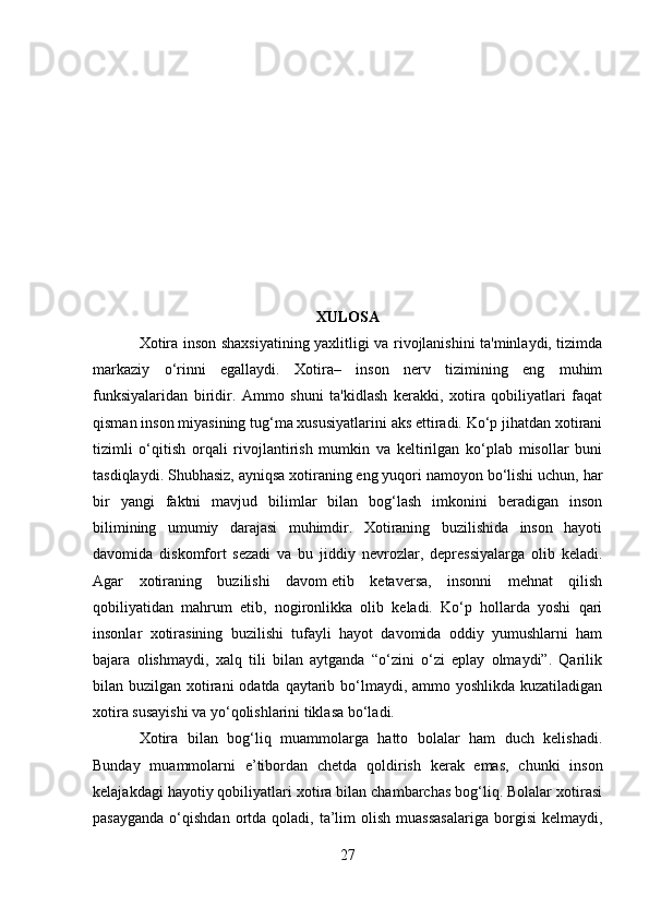 XULOSA
Xotira inson shaxsiyatining yaxlitligi va rivojlanishini ta'minlaydi, tizimda
markaziy   o‘rinni   egallaydi.   Xotira–   inson   nerv   tizimining   eng   muhim
funksiyalaridan   biridir.   Ammo   shuni   ta'kidlash   kerakki,   xotira   qobiliyatlari   faqat
qisman inson miyasining tug‘ma xususiyatlarini aks ettiradi. Ko‘p jihatdan xotirani
tizimli   o‘qitish   orqali   rivojlantirish   mumkin   va   keltirilgan   ko‘plab   misollar   buni
tasdiqlaydi. Shubhasiz, ayniqsa xotiraning eng yuqori namoyon bo‘lishi uchun, har
bir   yangi   faktni   mavjud   bilimlar   bilan   bog‘lash   imkonini   beradigan   inson
bilimining   umumiy   darajasi   muhimdir.   Xotiraning   buzilishida   inson   hayoti
davomida   diskomfort   sezadi   va   bu   jiddiy   nevrozlar,   depressiyalarga   olib   keladi.
Agar   xotiraning   buzilishi   davom   etib   ketaversa,   insonni   mehnat   qilish
qobiliyatidan   mahrum   etib,   nogironlikka   olib   keladi.   Ko‘p   hollarda   yoshi   qari
insonlar   xotirasining   buzilishi   tufayli   hayot   davomida   oddiy   yumushlarni   ham
bajara   olishmaydi,   xalq   tili   bilan   aytganda   “o‘zini   o‘zi   eplay   olmaydi”.   Qarilik
bilan buzilgan xotirani  odatda qaytarib bo‘lmaydi, ammo yoshlikda kuzatiladigan
xotira susayishi va yo‘qolishlarini tiklasa bo‘ladi.
Xotira   bilan   bog‘liq   muammolarga   hatto   bolalar   ham   duch   kelishadi.
Bunday   muammolarni   e’tibordan   chetda   qoldirish   kerak   emas,   chunki   inson
kelajakdagi hayotiy qobiliyatlari xotira bilan chambarchas bog‘liq. Bolalar xotirasi
pasayganda   o‘qishdan  ortda  qoladi,  ta’lim  olish   muassasalariga  borgisi  kelmaydi,
27 