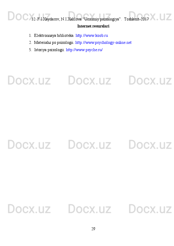 12. F.I.Xaydarov, N.I.Xalilova “Umumiy psixologiya”.  Toshkent-2017
Internet resurslari
1. Elektronnaya biblioteka.  http://www.koob.ru
2. Material ы  po psixologii.  http://www.psychology-online.net
      5.  Istoriya psixologii.  http://www.psyche.ru/
29 