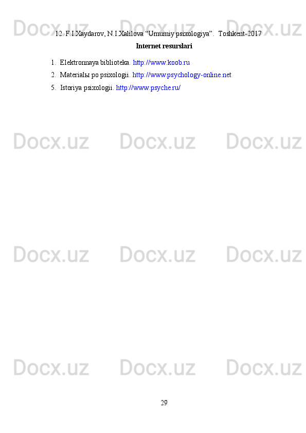 12. F.I.Xaydarov, N.I.Xalilova “Umumiy psixologiya”.  Toshkent-2017
Internet resurslari
1. Elektronnaya biblioteka.  http://www.koob.ru
2. Material ы  po psixologii.  http://www.psychology-online.net
      5.  Istoriya psixologii.  http://www.psyche.ru/
29