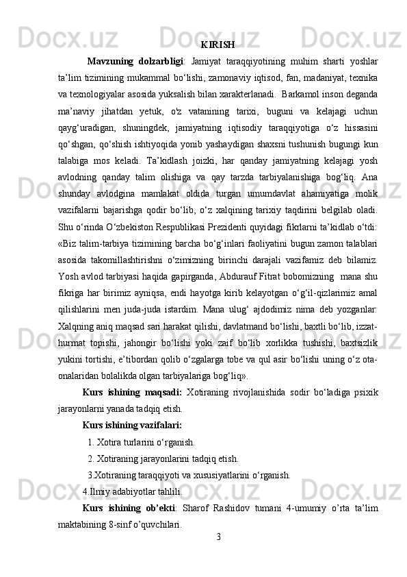 KIRISH
Mavzuning   dolzarbligi :   Jamiyat   taraqqiyotining   muhim   sharti   yoshlar
ta’lim  tizimining  mukammal   bo‘lishi,   zamonaviy  iqtisod,  fan,  madaniyat,  texnika
va texnologiyalar asosida yuksalish bilan xarakterlanadi.  Barkamol inson deganda
ma’naviy   jihatdan   yetuk,   o'z   vatanining   tarixi,   buguni   va   kelajagi   uchun
qayg‘uradigan,   shuningdek,   jamiyatning   iqtisodiy   taraqqiyotiga   o‘z   hissasini
qo‘shgan,  qo‘shish  ishtiyoqida yonib yashaydigan shaxsni  tushunish bugungi  kun
talabiga   mos   keladi.   Ta’kidlash   joizki,   har   qanday   jamiyatning   kelajagi   yosh
avlodning   qanday   talim   olishiga   va   qay   tarzda   tarbiyalanishiga   bog‘liq.   Ana
shunday   avlodgina   mamlakat   oldida   turgan   umumdavlat   ahamiyatiga   molik
vazifalarni   bajarishga   qodir   bo‘lib,   o‘z   xalqining   tarixiy   taqdirini   belgilab   oladi.
Shu o‘rinda O‘zbekiston Respublikasi Prezidenti quyidagi fikrlarni ta’kidlab o‘tdi:
«Biz talim-tarbiya tizimining barcha bo‘g‘inlari faoliyatini  bugun zamon talablari
asosida   takomillashtirishni   o‘zimizning   birinchi   darajali   vazifamiz   deb   bilamiz.
Yosh avlod tarbiyasi  haqida gapirganda, Abdurauf  Fitrat bobomizning   mana shu
fikriga   har   birimiz   ayniqsa,   endi   hayotga   kirib   kelayotgan   o‘g‘il-qizlarimiz   amal
qilishlarini   men   juda-juda   istardim.   Mana   ulug‘   ajdodimiz   nima   deb   yozganlar:
Xalqning aniq maqsad sari harakat qilishi, davlatmand bo‘lishi, baxtli bo‘lib, izzat-
hurmat   topishi,   jahongir   bo‘lishi   yoki   zaif   bo‘lib   xorlikka   tushishi,   baxtsizlik
yukini tortishi, e’tibordan qolib o‘zgalarga tobe va qul asir bo‘lishi uning o‘z ota-
onalaridan bolalikda olgan tarbiyalariga bog‘liq».
Kurs   ishining   maqsadi:   Xotiraning   rivojlanishida   sodir   bo‘ladiga   psixik
jarayonlarni yanada tadqiq etish.
Kurs ishining vazifalari:
1. Xotira turlarini o‘rganish.
2. Xotiraning jarayonlarini tadqiq etish.
  3.Xotiraning taraqqiyoti va xususiyatlarini o‘rganish.
4.Ilmiy adabiyotlar tahlili.
Kurs   ishining   ob’ekti :   Sharof   Rashidov   tumani   4-umumiy   o’rta   ta’lim
maktabining 8-sinf o’quvchilari.
3 