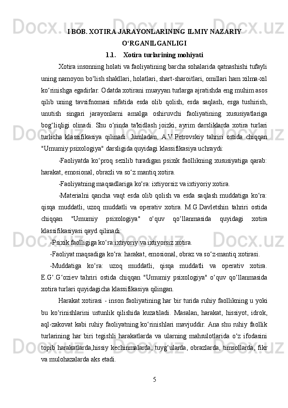 I BOB. XOTIRA JARAYONLARINING ILMIY NAZARIY
O‘RGANILGANLIGI
1.1. Xotira turlari ning mohiyati
Xotira insonning holati va faoliyatining barcha sohalarida qatnashishi tufayli
uning namoyon bo‘lish shakllari, holatlari, shart-sharoitlari, omillari ham xilma-xil
ko‘rinishga egadirlar. Odatda xotirani muayyan turlarga ajratishda eng muhim asos
qilib   uning   tavsifnomasi   sifatida   esda   olib   qolish,   esda   saqlash,   esga   tushirish,
unutish   singari   jarayonlarni   amalga   oshiruvchi   faoliyatining   xususiyatlariga
bog‘liqligi   olinadi.   Shu   o‘rinda   ta'kidlash   joizki,   ayrim   darsliklarda   xotira   turlari
turlicha   klassifikasiya   qilinadi.   Jumladan,   A.V.Petrovskiy   tahriri   ostida   chiqqan
"Umumiy psixologiya" darsligida quyidagi klassifikasiya uchraydi: 
-Faoliyatda ko‘proq sezilib turadigan psixik faollikning xususiyatiga qarab:
harakat, emosional, obrazli va so‘z mantiq xotira.
-Faoliyatning maqsadlariga ko‘ra: ixtiyorsiz va ixtiyoriy xotira.
-Materialni   qancha   vaqt   esda   olib   qolish   va   esda   saqlash   muddatiga   ko‘ra:
qisqa   muddatli,   uzoq   muddatli   va   operativ   xotira.   M.G.Davletshin   tahriri   ostida
chiqqan   "Umumiy   psixologiya"   o‘quv   qo‘llanmasida   quyidagi   xotira
klassifikasiyasi qayd qilinadi: 
-Psixik faolligiga ko‘ra:ixtiyoriy va ixtiyorsiz xotira.
-Faoliyat maqsadiga ko‘ra: harakat, emosional, obraz va so‘z-mantiq xotirasi. 
-Muddatiga   ko‘ra:   uzoq   muddatli,   qisqa   muddatli   va   operativ   xotira.
E.G‘.G‘oziev   tahriri   ostida   chiqqan   "Umumiy   psixologiya"   o‘quv   qo‘llanmasida
xotira turlari quyidagicha klassifikasiya qilingan.
Harakat xotirasi   - inson faoliyatining har bir turida ruhiy faollikning u yoki
bu   ko‘rinishlarini   ustunlik   qilishida   kuzatiladi.   Masalan,   harakat,   hissiyot,   idrok,
aql-zakovat kabi ruhiy faoliyatning ko‘rinishlari mavjuddir. Ana shu ruhiy faollik
turlarining   har   biri   tegishli   harakatlarda   va   ularning   mahsulotlarida   o‘z   ifodasini
topib  harakatlarda,hissiy   kechinmalarda,   tuyg‘ularda,   obrazlarda,   timsollarda,   fikr
va mulohazalarda aks etadi. 
5 