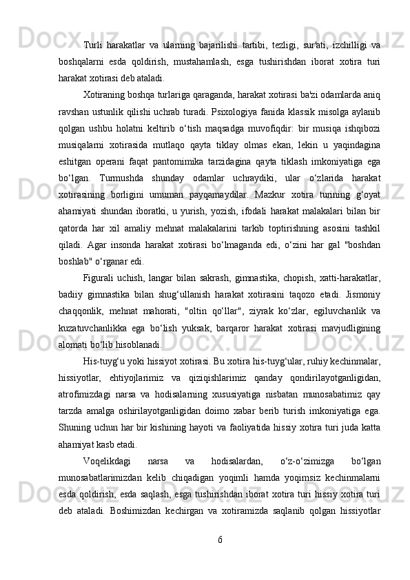 Turli   harakatlar   va   ularning   bajarilishi   tartibi,   tezligi,   sur'ati,   izchilligi   va
boshqalarni   esda   qoldirish,   mustahamlash,   esga   tushirishdan   iborat   xotira   turi
harakat xotirasi deb ataladi. 
Xotiraning boshqa turlariga qaraganda, harakat xotirasi ba'zi odamlarda aniq
ravshan ustunlik qilishi  uchrab  turadi. Psixologiya fanida klassik  misolga  aylanib
qolgan   ushbu   holatni   keltirib   o‘tish   maqsadga   muvofiqdir:   bir   musiqa   ishqibozi
musiqalarni   xotirasida   mutlaqo   qayta   tiklay   olmas   ekan,   lekin   u   yaqindagina
eshitgan   operani   faqat   pantomimika   tarzidagina   qayta   tiklash   imkoniyatiga   ega
bo‘lgan.   Turmushda   shunday   odamlar   uchraydiki,   ular   o‘zlarida   harakat
xotirasining   borligini   umuman   payqamaydilar.   Mazkur   xotira   turining   g‘oyat
ahamiyati   shundan   iboratki,   u   yurish,   yozish,   ifodali   harakat   malakalari   bilan   bir
qatorda   har   xil   amaliy   mehnat   malakalarini   tarkib   toptirishning   asosini   tashkil
qiladi.   Agar   insonda   harakat   xotirasi   bo‘lmaganda   edi,   o‘zini   har   gal   "boshdan
boshlab" o‘rganar edi. 
Figurali   uchish,   langar   bilan   sakrash,   gimnastika,   chopish,   xatti-harakatlar,
badiiy   gimnastika   bilan   shug‘ullanish   harakat   xotirasini   taqozo   etadi.   Jismoniy
chaqqonlik,   mehnat   mahorati,   "oltin   qo‘llar",   ziyrak   ko‘zlar,   egiluvchanlik   va
kuzatuvchanlikka   ega   bo‘lish   yuksak,   barqaror   harakat   xotirasi   mavjudligining
alomati bo‘lib hisoblanadi.
His-tuyg‘u yoki hissiyot xotirasi. Bu xotira his-tuyg‘ular, ruhiy kechinmalar,
hissiyotlar,   ehtiyojlarimiz   va   qiziqishlarimiz   qanday   qondirilayotganligidan,
atrofimizdagi   narsa   va   hodisalarning   xususiyatiga   nisbatan   munosabatimiz   qay
tarzda   amalga   oshirilayotganligidan   doimo   xabar   berib   turish   imkoniyatiga   ega.
Shuning uchun har bir kishining hayoti va faoliyatida hissiy xotira turi juda katta
ahamiyat kasb etadi. 
Voqelikdagi   narsa   va   hodisalardan,   o‘z-o‘zimizga   bo‘lgan
munosabatlarimizdan   kelib   chiqadigan   yoqimli   hamda   yoqimsiz   kechinmalarni
esda   qoldirish,   esda   saqlash,   esga   tushirishdan   iborat   xotira   turi   hissiy   xotira   turi
deb   ataladi.   Boshimizdan   kechirgan   va   xotiramizda   saqlanib   qolgan   hissiyotlar
6 