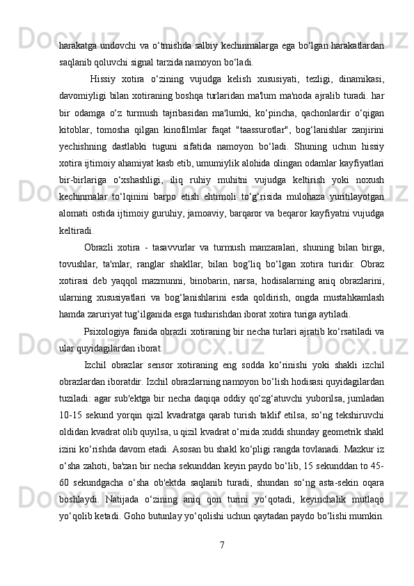 harakatga undovchi va o‘tmishda salbiy kechinmalarga ega bo‘lgan harakatlardan
saqlanib qoluvchi signal tarzida namoyon bo‘ladi.
  Hissiy   xotira   o‘zining   vujudga   kelish   xususiyati,   tezligi,   dinamikasi,
davomiyligi bilan xotiraning boshqa turlaridan ma'lum ma'noda ajralib turadi. har
bir   odamga   o‘z   turmush   tajribasidan   ma'lumki,   ko‘pincha,   qachonlardir   o‘qigan
kitoblar,   tomosha   qilgan   kinofilmlar   faqat   "taassurotlar",   bog‘lanishlar   zanjirini
yechishning   dastlabki   tuguni   sifatida   namoyon   bo‘ladi.   Shuning   uchun   hissiy
xotira ijtimoiy ahamiyat kasb etib, umumiylik alohida olingan odamlar kayfiyatlari
bir-birlariga   o‘xshashligi,   iliq   ruhiy   muhitni   vujudga   keltirish   yoki   noxush
kechinmalar   to‘lqinini   barpo   etish   ehtimoli   to‘g‘risida   mulohaza   yuritilayotgan
alomati ostida ijtimoiy guruhiy, jamoaviy, barqaror va beqaror kayfiyatni vujudga
keltiradi. 
Obrazli   xotira   -   tasavvurlar   va   turmush   manzaralari,   shuning   bilan   birga,
tovushlar,   ta'mlar,   ranglar   shakllar,   bilan   bog‘liq   bo‘lgan   xotira   turidir.   Obraz
xotirasi   deb   yaqqol   mazmunni,   binobarin,   narsa,   hodisalarning   aniq   obrazlarini,
ularning   xususiyatlari   va   bog‘lanishlarini   esda   qoldirish,   ongda   mustahkamlash
hamda zaruriyat tug‘ilganida esga tushirishdan iborat xotira turiga aytiladi. 
Psixologiya fanida obrazli xotiraning bir necha turlari ajratib ko‘rsatiladi va
ular quyidagilardan iborat. 
Izchil   obrazlar   sensor   xotiraning   eng   sodda   ko‘rinishi   yoki   shakli   izchil
obrazlardan iboratdir. Izchil obrazlarning namoyon bo‘lish hodisasi quyidagilardan
tuziladi: agar sub'ektga bir necha daqiqa oddiy qo‘zg‘atuvchi yuborilsa, jumladan
10-15   sekund   yorqin   qizil   kvadratga   qarab   turish   taklif   etilsa,   so‘ng   tekshiruvchi
oldidan kvadrat olib quyilsa, u qizil kvadrat o‘rnida xuddi shunday geometrik shakl
izini ko‘rishda davom etadi. Asosan bu shakl ko‘pligi rangda tovlanadi. Mazkur iz
o‘sha zahoti, ba'zan bir necha sekunddan keyin paydo bo‘lib, 15 sekunddan to 45-
60   sekundgacha   o‘sha   ob'ektda   saqlanib   turadi,   shundan   so‘ng   asta-sekin   oqara
boshlaydi.   Natijada   o‘zining   aniq   qon   turini   yo‘qotadi,   keyinchalik   mutlaqo
yo‘qolib ketadi. Goho butunlay yo‘qolishi uchun qaytadan paydo bo‘lishi mumkin.
7 