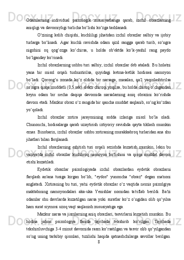 Odamlarning   individual   psixologik   xususiyatlariga   qarab,   izchil   obrazlarning
aniqligi va davomiyligi turlicha bo‘lishi ko‘zga tashlanadi. 
O‘zining   kelib   chiqishi,   kuchliligi   jihatidan   izchil   obrazlar   salbiy   va   ijobiy
turlarga   bo‘linadi.   Agar   kuchli   ravishda   odam   qizil   rangga   qarab   turib,   so‘ngra
nigohini   oq   qog‘ozga   ko‘chirsa,   u   holda   ob'ektda   ko‘k-yashil   rang   paydo
bo‘lganday ko‘rinadi. 
Izchil obrazlarning ushbu turi salbiy, izchil obrazlar deb ataladi. Bu holatni
yana   bir   misol   orqali   tushuntirilsa,   quyidagi   ketma-ketlik   hodisasi   namoyon
bo‘ladi.   Qorong‘u   xonada   ko‘z   oldida   bir   narsaga,   masalan,   qo‘l   yaqinlashtirilsa
so‘ngra qisqa muddatli (0,5 sek) elektr chiroqi yoqilsa, bu holda chiroq o‘chgandan
keyin   odam   bir   necha   daqiqa   davomida   narsalarning   aniq   obrazini   ko‘rishda
davom etadi. Mazkur obraz o‘z rangida bir qancha muddat saqlanib, so‘ng ko‘zdan
yo‘qoladi. 
Izchil   obrazlar   xotira   jarayonining   sodda   izlariga   misol   bo‘la   oladi.
Chunonchi,   hodisalarga   qarab   uzaytirish   ixtiyoriy   ravishda   qayta   tiklash   mumkin
emas. Binobarin, izchil obrazlar ushbu xotiraning murakkabroq turlaridan ana shu
jihatlari bilan farqlanadi. 
Izchil   obrazlarning   eshitish   turi   orqali   sezishda   kuzatish   mumkin,   lekin   bu
vaziyatda   izchil   obrazlar   kuchliroq   namoyon   bo‘lishini   va   qisqa   muddat   davom
etishi kuzatiladi. 
Eydetik   obrazlar   psixologiyada   izchil   obrazlardan   eydetik   obrazlarni
farqlash   an'ana   tusiga   kirgan   bo‘lib,   "eydos"   yunoncha   "obraz"   degan   ma'noni
anglatadi.   Xotiraning   bu  turi,  ya'ni   eydetik   obrazlar   o‘z   vaqtida   nemis   psixolgiya
maktabining   namoyondalari   aka-uka   Yenishlar   nomidan   ta'riflab   berildi.   Ba'zi
odamlar   shu   davrlarda   kuzatilgan   narsa   yoki   suratlar   ko‘z   o‘ngidan   olib   qo‘yilsa
ham surat siymosi uzoq vaqt saqlanish xususiyatiga ega. 
Mazkur narsa va jismlarning aniq obrazlari, tasvirlarni kuzatish mumkin. Bu
hodisa   jahon   psixologiya   fanida   tajribada   tekshirib   ko‘rilgan.   Tajribada
tekshiriluvchiga 3-4 minut davomida rasm ko‘rsatilgan va tasvir olib qo‘yilgandan
so‘ng   uning   tarkibiy   qismlari,   tuzilishi   haqida   qatnashchilarga   savollar   berilgan.
8 