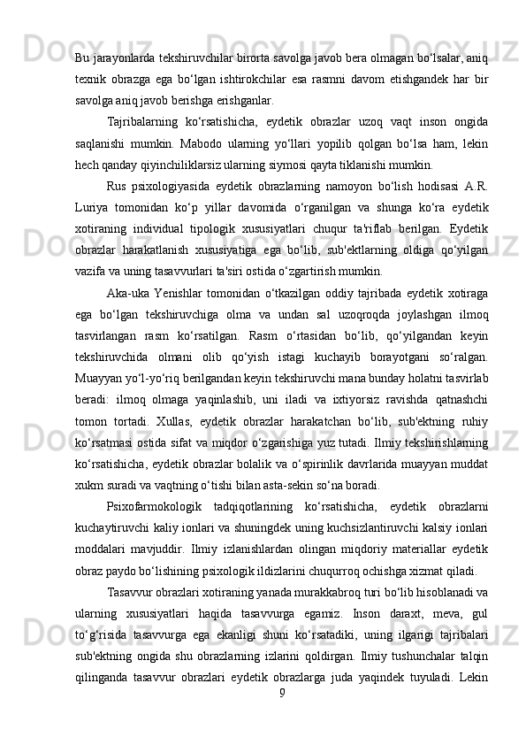 Bu jarayonlarda tekshiruvchilar birorta savolga javob bera olmagan bo‘lsalar, aniq
texnik   obrazga   ega   bo‘lgan   ishtirokchilar   esa   rasmni   davom   etishgandek   har   bir
savolga aniq javob berishga erishganlar. 
Tajribalarning   ko‘rsatishicha,   eydetik   obrazlar   uzoq   vaqt   inson   ongida
saqlanishi   mumkin.   Mabodo   ularning   yo‘llari   yopilib   qolgan   bo‘lsa   ham,   lekin
hech qanday qiyinchiliklarsiz ularning siymosi qayta tiklanishi mumkin. 
Rus   psixologiyasida   eydetik   obrazlarning   namoyon   bo‘lish   hodisasi   A.R.
Luriya   tomonidan   ko‘p   yillar   davomida   o‘rganilgan   va   shunga   ko‘ra   eydetik
xotiraning   individual   tipologik   xususiyatlari   chuqur   ta'riflab   berilgan.   Eydetik
obrazlar   harakatlanish   xususiyatiga   ega   bo‘lib,   sub'ektlarning   oldiga   qo‘yilgan
vazifa va uning tasavvurlari ta'siri ostida o‘zgartirish mumkin. 
Aka-uka   Yenishlar   tomonidan   o‘tkazilgan   oddiy   tajribada   eydetik   xotiraga
ega   bo‘lgan   tekshiruvchiga   olma   va   undan   sal   uzoqroqda   joylashgan   ilmoq
tasvirlangan   rasm   ko‘rsatilgan.   Rasm   o‘rtasidan   bo‘lib,   qo‘yilgandan   keyin
tekshiruvchida   olmani   olib   qo‘yish   istagi   kuchayib   borayotgani   so‘ralgan.
Muayyan yo‘l-yo‘riq berilgandan keyin tekshiruvchi mana bunday holatni tasvirlab
beradi:   ilmoq   olmaga   yaqinlashib,   uni   iladi   va   ixtiyorsiz   ravishda   qatnashchi
tomon   tortadi.   Xullas,   eydetik   obrazlar   harakatchan   bo‘lib,   sub'ektning   ruhiy
ko‘rsatmasi  ostida sifat va miqdor o‘zgarishiga yuz tutadi. Ilmiy tekshirishlarning
ko‘rsatishicha, eydetik obrazlar bolalik va o‘spirinlik davrlarida muayyan muddat
xukm suradi va vaqtning o‘tishi bilan asta-sekin so‘na boradi. 
Psixofarmokologik   tadqiqotlarining   ko‘rsatishicha,   eydetik   obrazlarni
kuchaytiruvchi kaliy ionlari va shuningdek uning kuchsizlantiruvchi kalsiy ionlari
moddalari   mavjuddir.   Ilmiy   izlanishlardan   olingan   miqdoriy   materiallar   eydetik
obraz paydo bo‘lishining psixologik ildizlarini chuqurroq ochishga xizmat qiladi. 
Tasavvur obrazlari xotiraning yanada murakkabroq turi bo‘lib hisoblanadi va
ularning   xususiyatlari   haqida   tasavvurga   egamiz.   Inson   daraxt,   meva,   gul
to‘g‘risida   tasavvurga   ega   ekanligi   shuni   ko‘rsatadiki,   uning   ilgarigi   tajribalari
sub'ektning   ongida   shu   obrazlarning   izlarini   qoldirgan.   Ilmiy   tushunchalar   talqin
qilinganda   tasavvur   obrazlari   eydetik   obrazlarga   juda   yaqindek   tuyuladi.   Lekin
9 