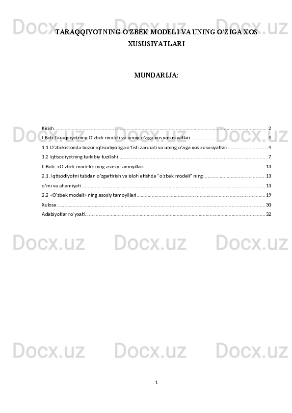 TARAQQIYOTNING O'ZBEK MODELI VA UNING O'ZIGA XOS
XUSUSIYATLARI 
MUNDARIJA:
Kirish ............................................................................................................................................................ 2
I.Bob.Taraqqiyotning O'zbek modeli va uning o'ziga xos xususiyatlari ........................................................ 4
1.1 O’zbekistonda bozor iqtisodiyotiga o’tish zarurati va uning o’ziga xos xususiyatlari ............................. 4
1.2 Iqtisodiyotning tarkibiy tuzilishi ............................................................................................................. 7
II.Bob. «O’zbek modeli» ning asosiy tamoyillari ........................................................................................ 13
2.1. Iqtisodiyotni tubdan o’zgartirish va isloh etishda “o’zbek modeli” ning ............................................. 13
o’rni va ahamiyati ...................................................................................................................................... 13
2.2 «O’zbek modeli» ning asosiy tamoyillari .............................................................................................. 19
Xulosa ........................................................................................................................................................ 30
Adabiyotlar ro’yxati ................................................................................................................................... 32
1 