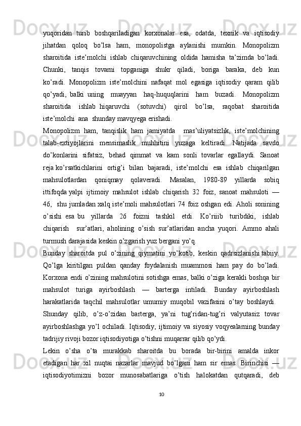 yuqoridan   turib   boshqariladigan   korxonalar   esa,   odatda,   texnik   va   iqtisodiy
jihatdan     qoloq     bo’lsa     ham,     monopolistga     aylanishi     mumkin.     Monopolizm
sharoitida  iste’molchi  ishlab  chiqaruvchining  oldida  hamisha  ta’zimda  bo’ladi.
Chunki,     tanqis     tovarni     topganiga     shukr     qiladi,     boriga     baraka,     deb     kun
ko’radi.   Monopolizm   iste’molchini   nafaqat   mol   egasiga   iqtisodiy   qaram   qilib
qo’yadi,   balki   uning     muayyan     haq-huquqlarini     ham     buzadi.     Monopolizm
sharoitida     ishlab   hiqaruvchi     (sotuvchi)     qirol     bo’lsa,     raqobat     sharoitida
iste’molchi  ana  shunday mavqyega erishadi.
Monopolizm   ham,   tanqislik   ham   jamiyatda     mas’uliyatsizlik,   iste’molchining
talab-extiyojlarini     mensimaslik     muhhitini     yuzaga     keltiradi.     Natijada     savdo
do’konlarini   sifatsiz,   behad   qimmat   va   kam   sonli   tovarlar   egallaydi.   Sanoat
reja ko’rsatkichlarini   ortig’i   bilan   bajaradi,   iste’molchi   esa   ishlab   chiqarilgan
mahsulotlardan     qoniqmay     qolaveradi.     Masalan,     1980-89     yillarda     sobiq
ittifoqda yalpi  ijtimoiy  mahsulot  ishlab  chiqarish  32  foiz,  sanoat  mahsuloti  —
46,   shu jumladan xalq iste’moli mahsulotlari  74 foiz oshgan  edi. Aholi  sonining
o’sishi   esa   bu     yillarda     26     foizni     tashkil     etdi.     Ko’riiib     turibdiki,     ishlab
chiqarish     sur’atlari,   aholining   o’sish   sur’atlaridan   ancha   yuqori.   Ammo   ahali
turmush darajasida keskin o’zgarish yuz bergani yo’q.
Bunday  sharoitda  pul  o’zining  qiymatini  yo’kotib,  keskin  qadrsizlanishi tabiiy.
Qo’lga   kiritilgan   puldan   qanday   foydalanish   muammosi   ham   pay   do   bo’ladi.
Korxona endi o’zining mahsulotini sotishga emas, balki o’ziga kerakli boshqa bir
mahsulot     turiga     ayirboshlash     —     barterga     intiladi.     Bunday     ayirboshlash
harakatlarida  taqchil  mahsulotlar  umumiy  muqobil  vazifasini  o’tay  boshlaydi. 
Shunday     qilib,     o’z-o’zidan     barterga,     ya’ni     tug’ridan-tug’ri     valyutasiz     tovar
ayirboshlashga   yo’l   ochiladi.   Iqtisodiy,   ijtimoiy   va   siyosiy   voqyealarning   bunday
tadrijiy rivoji bozor iqtisodiyotiga o’tishni muqarrar qilib qo’ydi.
Lekin     o’sha     o’ta     murakkab     sharoitda     bu     borada     bir-birini     amalda     inkor
etadigan  har  xil  nuqtai  nazarlar  mavjud  bo’lgani  ham  sir  emas.  Birinchisi  —
iqtisodiyotimizni     bozor     munosabatlariga     o’tish     halokatdan     qutqaradi,     deb
10 