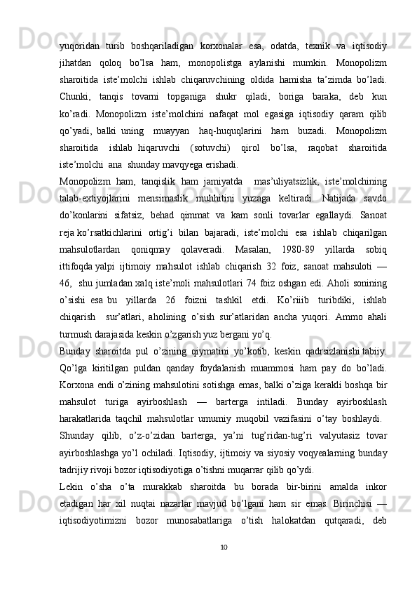 yuqoridan   turib   boshqariladigan   korxonalar   esa,   odatda,   texnik   va   iqtisodiy
jihatdan     qoloq     bo’lsa     ham,     monopolistga     aylanishi     mumkin.     Monopolizm
sharoitida  iste’molchi  ishlab  chiqaruvchining  oldida  hamisha  ta’zimda  bo’ladi.
Chunki,     tanqis     tovarni     topganiga     shukr     qiladi,     boriga     baraka,     deb     kun
ko’radi.   Monopolizm   iste’molchini   nafaqat   mol   egasiga   iqtisodiy   qaram   qilib
qo’yadi,   balki   uning     muayyan     haq-huquqlarini     ham     buzadi.     Monopolizm
sharoitida     ishlab   hiqaruvchi     (sotuvchi)     qirol     bo’lsa,     raqobat     sharoitida
iste’molchi  ana  shunday mavqyega erishadi.
Monopolizm   ham,   tanqislik   ham   jamiyatda     mas’uliyatsizlik,   iste’molchining
talab-extiyojlarini     mensimaslik     muhhitini     yuzaga     keltiradi.     Natijada     savdo
do’konlarini   sifatsiz,   behad   qimmat   va   kam   sonli   tovarlar   egallaydi.   Sanoat
reja ko’rsatkichlarini   ortig’i   bilan   bajaradi,   iste’molchi   esa   ishlab   chiqarilgan
mahsulotlardan     qoniqmay     qolaveradi.     Masalan,     1980-89     yillarda     sobiq
ittifoqda yalpi  ijtimoiy  mahsulot  ishlab  chiqarish  32  foiz,  sanoat  mahsuloti  —
46,   shu jumladan xalq iste’moli mahsulotlari  74 foiz oshgan  edi. Aholi  sonining
o’sishi   esa   bu     yillarda     26     foizni     tashkil     etdi.     Ko’riiib     turibdiki,     ishlab
chiqarish     sur’atlari,   aholining   o’sish   sur’atlaridan   ancha   yuqori.   Ammo   ahali
turmush darajasida keskin o’zgarish yuz bergani yo’q.
Bunday  sharoitda  pul  o’zining  qiymatini  yo’kotib,  keskin  qadrsizlanishi tabiiy.
Qo’lga   kiritilgan   puldan   qanday   foydalanish   muammosi   ham   pay   do   bo’ladi.
Korxona endi o’zining mahsulotini sotishga emas, balki o’ziga kerakli boshqa bir
mahsulot     turiga     ayirboshlash     —     barterga     intiladi.     Bunday     ayirboshlash
harakatlarida  taqchil  mahsulotlar  umumiy  muqobil  vazifasini  o’tay  boshlaydi. 
Shunday     qilib,     o’z-o’zidan     barterga,     ya’ni     tug’ridan-tug’ri     valyutasiz     tovar
ayirboshlashga   yo’l   ochiladi.   Iqtisodiy,   ijtimoiy   va   siyosiy   voqyealarning   bunday
tadrijiy rivoji bozor iqtisodiyotiga o’tishni muqarrar qilib qo’ydi.
Lekin     o’sha     o’ta     murakkab     sharoitda     bu     borada     bir-birini     amalda     inkor
etadigan  har  xil  nuqtai  nazarlar  mavjud  bo’lgani  ham  sir  emas.  Birinchisi  —
iqtisodiyotimizni     bozor     munosabatlariga     o’tish     halokatdan     qutqaradi,     deb
10