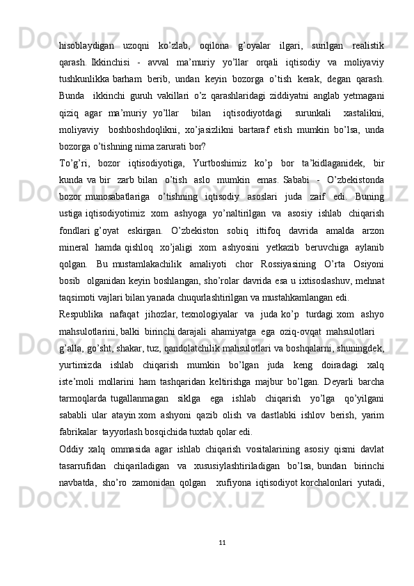 hisoblaydigan     uzoqni     ko’zlab,     oqilona     g’oyalar     ilgari,     surilgan     realistik
qarash.   Ikkinchisi     -     avval     ma’muriy     yo’llar     orqali     iqtisodiy     va     moliyaviy
tushkunlikka barham  berib,  undan  keyin  bozorga  o’tish  kerak,  degan  qarash.
Bunda     ikkinchi   guruh   vakillari   o’z   qarashlaridagi   ziddiyatni   anglab   yetmagani
qiziq   agar   ma’muriy   yo’llar     bilan     iqtisodiyotdagi     surunkali     xastalikni,
moliyaviy     boshboshdoqlikni,   xo’jasizlikni   bartaraf   etish   mumkin   bo’lsa,   unda
bozorga o’tishning nima zarurati bor?
To’g’ri,     bozor     iqtisodiyotiga,     Yurtboshimiz     ko’p     bor     ta’kidlaganidek,     bir
kunda   va   bir     zarb   bilan     o’tish     aslo     mumkin     emas.   Sababi     -     O’zbekistonda
bozor   munosabatlariga     o’tishning     iqtisodiy     asoslari     juda     zaif     edi.     Buning
ustiga iqtisodiyotimiz   xom   ashyoga   yo’naltirilgan   va   asosiy   ishlab   chiqarish
fondlari   g’oyat     eskirgan.     O’zbekiston     sobiq     ittifoq     davrida     amalda     arzon
mineral   hamda qishloq   xo’jaligi   xom   ashyosini   yetkazib   beruvchiga   aylanib
qolgan.     Bu   mustamlakachilik     amaliyoti     chor     Rossiyasining     O’rta     Osiyoni
bosib   olganidan keyin boshlangan,  sho’rolar  davrida esa u ixtisoslashuv,  mehnat
taqsimoti vajlari bilan yanada chuqurlashtirilgan va mustahkamlangan edi.
Respublika     nafaqat     jihozlar,  texnologiyalar     va    juda   ko’p     turdagi   xom     ashyo
mahsulotlarini, balki  birinchi darajali  ahamiyatga  ega  oziq-ovqat  mahsulotlari  
g’alla, go’sht, shakar, tuz, qandolatchilik mahsulotlari va boshqalarni, shuningdek,
yurtimizda     ishlab     chiqarish     mumkin     bo’lgan     juda     keng     doiradagi     xalq
iste’moli   mollarini   ham   tashqaridan   keltirishga   majbur   bo’lgan.   Deyarli   barcha
tarmoqlarda   tugallanmagan     siklga     ega     ishlab     chiqarish     yo’lga     qo’yilgani
sababli  ular  atayin xom  ashyoni  qazib  olish  va  dastlabki  ishlov  berish,  yarim
fabrikalar  tayyorlash bosqichida tuxtab qolar edi.
Oddiy   xalq   ommasida   agar   ishlab   chiqarish   vositalarining   asosiy   qismi   davlat
tasarrufidan     chiqariladigan     va     xususiylashtiriladigan     bo’lsa,   bundan     birinchi
navbatda,  sho’ro  zamonidan  qolgan    xufiyona  iqtisodiyot korchalonlari  yutadi,
11