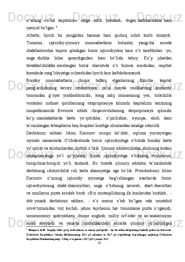 o’zining     «o’lik     kapitalini»     ishga     solib     yuboradi,     degan   hadiksirashlar   ham
mavjud bo’lgan.  4
Albatta,     hyech     bir     yangilikni     hamma     ham     quchoq     ochib     kutib     olmaydi.
Tuzumni,     iqtisodiy-ijtimoiy     munosabatlarni     butunlay     yangicha     asosda
shakllantirishni   taqozo   qiladigan   bozor   iqtisodiyotini   ham   o’z   tarafdorlari   -yu,
unga   shubha     bilan     qaraydiganlari     ham     bo’lishi     tabiiy.     Ko’p     jihatdan
tavakkalchilikka   asoslangan     bozor     sharoitida     o’z     biznesi     sinishidan,     raqobat
kurashida mag’lubiyatga uchrashidan hyech kim kafolatlanmaydi. 
Bunday     munosabatlarni     chuqur     tadkiq     etganlarning     fikricha,     kapital
jamg’arilishining     tarixiy     tendensiyasi,     ya’ni     mayda     mulklarning     kimlardir
tomonidan     g’oyat     yiriklashtirilishi,     keng     xalq     ommasining     yeri,     tirikchilik
vositalari     mehnat    qurollarining    ekspropriasiya     kilinishi     kapitalizm     tarixining
muqaddimasidir.   Bevosita     ishlab     chiqaruvchilarning     ekspropriasiya     qilinishi
ko’p   mamlakatlarda     katta     yo’qotishlar,     o’pirilishlar,     ayniqsa,     aholi     kam
ta’minlangan tabaqalarini haq-huqulari hisobga olinmasdan amalga oshirildi.
Davlatimiz     rahbari     Islom     Karimov     uzoqni     ko’zlab,     oqilona     yuritayotgan
siyosati  samarasida  O’zbekistonda  bozor  iqtisodiyotiga  o’tishda  bunday  katta
yo’qotish va talotumlardan chetlab o’tildi. Ijtimoiy adolatsizlikka, aholining keskin
tabaqalanishiga     yo’l    qo’yilmadi.    Bozor     iqtisodiyotiga    o’tishning     evolyusion,
bosqichma-bosqich   yo’li    tanlandi.   Bu   borada   ijtimoiy   adolatni    ta’minlashda
davlatning  islohotchilik  roli  katta  ahamiyatga  ega  bo’ldi.  Prezidentimiz  Islom
Karimov     o’zining     iqtisodiy     siyosatga     bag’ishlangan     asarlarida     bozor
iqtisodiyotining     shakl-shamoyillari,     unga     o’tishning     zarurati,     shart-sharoitlari
va omillarini  puxta asoslab  berdi. «Biz  mustaqillikning ilk kunlaridan boshlab,    -
deb   yozadi     davlatimiz     rahbari,     -     o’z     umrini     o’tab     bo’lgan     eski     mustabid
sovet tuzumidan  voz  kechib,  jahon  tajribasini  har  tomonlama  puxta  o’rganish,
umuminsoniy  qadriyatlarni  chuqur  anglash,  milliy  urf-odat  va  an’analarimizni
asrab     avaylash     va     yanada     mustaxkamlash     asosida     ijtimoiy     yo’naltirilgan
4
  Mirziyoev   Sh.M.   Tanqidiy   tahlil,   qat’iy  tartib-intizom   va   shaxsiy  javobgarlik   –   har   bir   rahbar   faoliyatining   kundalik   qoidasi   bo’lishi   kerak.
O’zbekiston   Respublikasi   Vazirlar   Mahkamasining   2016   yil   yakunlari   va   2017   yil   istiqbollariga   bag’ishlangan   majlisdagi   O’zbekiston
Respublikasi Prezidentining nutqi. \\ Xalq so’zi gazetasi. 2017 yil 16 yanvar, №11.
12