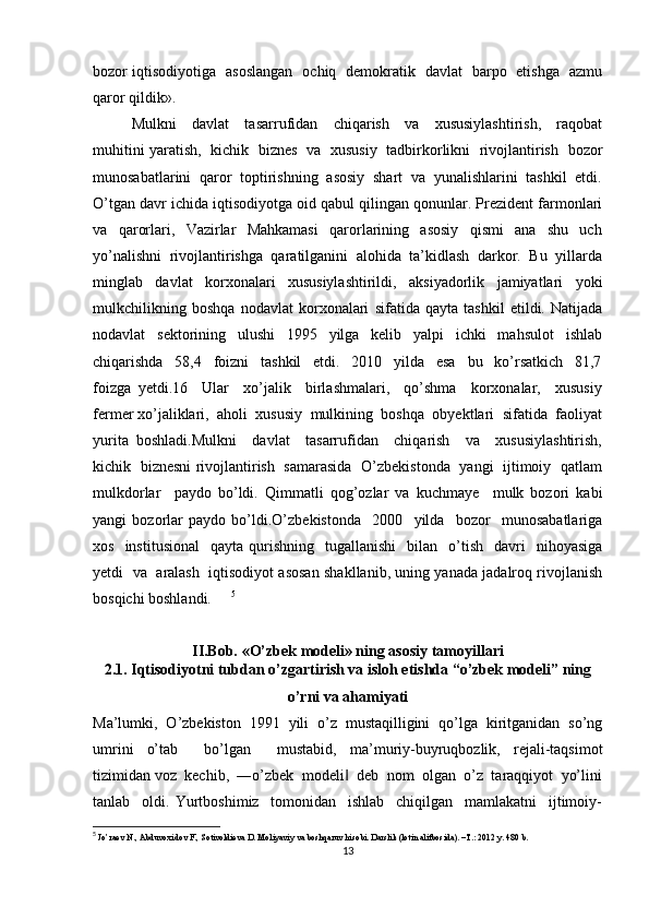 bozor iqtisodiyotiga   asoslangan   ochiq   demokratik   davlat   barpo   etishga   azmu
qaror qildik».
Mulkni     davlat     tasarrufidan     chiqarish     va     xususiylashtirish,     raqobat
muhitini yaratish,   kichik   biznes   va   xususiy   tadbirkorlikni   rivojlantirish   bozor
munosabatlarini  qaror  toptirishning  asosiy  shart  va  yunalishlarini  tashkil  etdi.
O’tgan davr ichida iqtisodiyotga oid qabul qilingan qonunlar. Prezident farmonlari
va     qarorlari,     Vazirlar     Mahkamasi     qarorlarining     asosiy     qismi     ana     shu     uch
yo’nalishni  rivojlantirishga  qaratilganini  alohida  ta’kidlash  darkor.  Bu  yillarda
minglab     davlat     korxonalari     xususiylashtirildi,     aksiyadorlik     jamiyatlari     yoki
mulkchilikning   boshqa   nodavlat   korxonalari   sifatida   qayta   tashkil   etildi.   Natijada
nodavlat     sektorining     ulushi     1995     yilga     kelib     yalpi     ichki     mahsulot     ishlab
chiqarishda     58,4     foizni     tashkil     etdi.     2010     yilda     esa     bu     ko’rsatkich     81,7
foizga   yetdi.16     Ular     xo’jalik     birlashmalari,     qo’shma     korxonalar,     xususiy
fermer xo’jaliklari,  aholi  xususiy  mulkining  boshqa  obyektlari  sifatida  faoliyat
yurita   boshladi.Mulkni     davlat     tasarrufidan     chiqarish     va     xususiylashtirish,
kichik   biznesni rivojlantirish   samarasida   O’zbekistonda   yangi   ijtimoiy   qatlam
mulkdorlar     paydo   bo’ldi.   Qimmatli   qog’ozlar   va   kuchmaye     mulk   bozori   kabi
yangi   bozorlar   paydo   bo’ldi.O’zbekistonda     2000     yilda     bozor     munosabatlariga
xos    institusional     qayta  qurishning    tugallanishi     bilan     o’tish    davri    nihoyasiga
yetdi   va   aralash  iqtisodiyot asosan shakllanib, uning yanada jadalroq rivojlanish
bosqichi boshlandi.   5
II.Bob. «O’zbek modeli» ning asosiy tamoyillari
2.1. Iqtisodiyotni tubdan o’zgartirish va isloh etishda “o’zbek modeli” ning
o’rni va ahamiyati
Ma’lumki,   O’zbekiston   1991   yili   o’z   mustaqilligini   qo’lga   kiritganidan   so’ng
umrini   o’tab     bo’lgan     mustabid,   ma’muriy-buyruqbozlik,   rejali-taqsimot
tizimidan voz  kechib,  ―o’zbek  modeli   deb  nom  olgan  o’z  taraqqiyot  yo’lini	
‖
tanlab     oldi.   Yurtboshimiz     tomonidan     ishlab     chiqilgan     mamlakatni     ijtimoiy-
5
  Jo’raev N., Abduvoxidov F., Sotivoldieva D. Moliyaviy va boshqaruv hisobi. Darslik (lotin alifbosida). –T.: 2012 y. 480 b.
13 