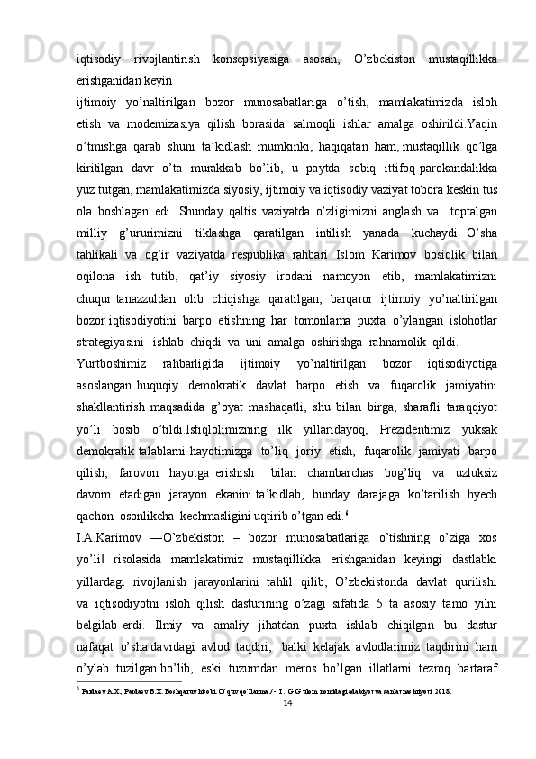 iqtisodiy   rivojlantirish   konsepsiyasiga   asosan,   O’zbekiston   mustaqillikka
erishganidan keyin 
ijtimoiy     yo’naltirilgan     bozor     munosabatlariga     o’tish,     mamlakatimizda     isloh
etish   va   modernizasiya   qilish   borasida   salmoqli   ishlar   amalga   oshirildi.Yaqin
o’tmishga  qarab  shuni  ta’kidlash  mumkinki,  haqiqatan  ham, mustaqillik  qo’lga
kiritilgan   davr   o’ta   murakkab   bo’lib,   u   paytda   sobiq   ittifoq parokandalikka
yuz tutgan, mamlakatimizda siyosiy, ijtimoiy va iqtisodiy vaziyat tobora keskin tus
ola   boshlagan   edi.   Shunday   qaltis   vaziyatda   o’zligimizni   anglash   va     toptalgan
milliy     g’ururimizni     tiklashga     qaratilgan     intilish     yanada     kuchaydi.   O’sha
tahlikali   va   og’ir   vaziyatda   respublika   rahbari   Islom   Karimov   bosiqlik   bilan
oqilona     ish     tutib,     qat’iy     siyosiy     irodani     namoyon     etib,     mamlakatimizni
chuqur tanazzuldan   olib   chiqishga   qaratilgan,   barqaror   ijtimoiy   yo’naltirilgan
bozor iqtisodiyotini  barpo  etishning  har  tomonlama  puxta  o’ylangan  islohotlar
strategiyasini   ishlab  chiqdi  va  uni  amalga  oshirishga  rahnamolik  qildi. 
Yurtboshimiz     rahbarligida     ijtimoiy     yo’naltirilgan     bozor     iqtisodiyotiga
asoslangan   huquqiy     demokratik     davlat     barpo     etish     va     fuqarolik     jamiyatini
shakllantirish   maqsadida   g’oyat   mashaqatli,   shu   bilan   birga,   sharafli   taraqqiyot
yo’li   bosib   o’tildi.Istiqlolimizning   ilk   yillaridayoq,   Prezidentimiz   yuksak
demokratik talablarni hayotimizga   to’liq   joriy   etish,   fuqarolik   jamiyati   barpo
qilish,     farovon     hayotga   erishish       bilan     chambarchas     bog’liq     va     uzluksiz
davom   etadigan   jarayon   ekanini ta’kidlab,   bunday   darajaga   ko’tarilish   hyech
qachon  osonlikcha  kechmasligini uqtirib o’tgan edi. 6
I.A.Karimov     ―O’zbekiston     –     bozor     munosabatlariga     o’tishning     o’ziga     xos
yo’li     risolasida     mamlakatimiz     mustaqillikka     erishganidan     keyingi     dastlabki‖
yillardagi   rivojlanish   jarayonlarini   tahlil   qilib,   O’zbekistonda   davlat   qurilishi
va   iqtisodiyotni   isloh   qilish   dasturining   o’zagi   sifatida   5   ta   asosiy   tamo   yilni
belgilab   erdi.     Ilmiy     va     amaliy     jihatdan     puxta     ishlab     chiqilgan     bu     dastur
nafaqat  o’sha davrdagi  avlod  taqdiri,   balki  kelajak  avlodlarimiz  taqdirini  ham
o’ylab  tuzilgan bo’lib,  eski  tuzumdan  meros  bo’lgan  illatlarni  tezroq  bartaraf
6
  Pardaev A.X., Pardaev B.X. Boshqaruv hisobi. O’quv qo’llanma./ - T.: G.G’ulom nomidagi adabiyot va san’at nashriyoti, 2018. 
14