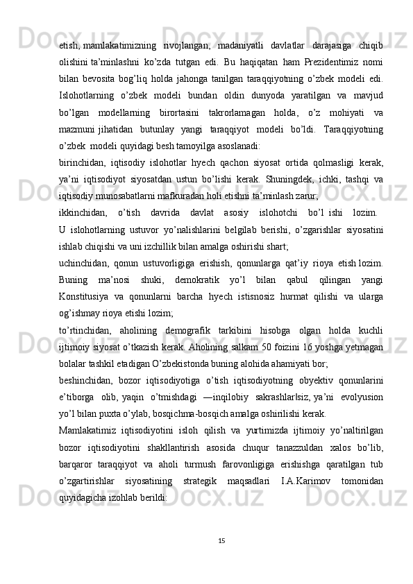 etish,   mamlakatimizning     rivojlangan,     madaniyatli     davlatlar     darajasiga     chiqib
olishini ta’minlashni  ko’zda  tutgan  edi.  Bu  haqiqatan  ham  Prezidentimiz  nomi
bilan   bevosita   bog’liq   holda   jahonga   tanilgan   taraqqiyotning   o’zbek   modeli   edi.
Islohotlarning     o’zbek     modeli     bundan     oldin     dunyoda     yaratilgan     va     mavjud
bo’lgan     modellarning     birortasini     takrorlamagan     holda,     o’z     mohiyati     va
mazmuni   jihatidan     butunlay     yangi     taraqqiyot     modeli     bo’ldi.     Taraqqiyotning
o’zbek  modeli quyidagi besh tamoyilga asoslanadi:
birinchidan,   iqtisodiy   islohotlar   hyech   qachon   siyosat   ortida   qolmasligi   kerak,
ya’ni  iqtisodiyot  siyosatdan  ustun  bo’lishi  kerak.  Shuningdek,  ichki,  tashqi  va
iqtisodiy munosabatlarni mafkuradan holi etishni ta’minlash zarur;
ikkinchidan,     o’tish     davrida     davlat     asosiy     islohotchi     bo’l   ishi     lozim.  
U   islohotlarning   ustuvor   yo’nalishlarini   belgilab   berishi,   o’zgarishlar   siyosatini
ishlab chiqishi va uni izchillik bilan amalga oshirishi shart;
uchinchidan,  qonun  ustuvorligiga  erishish,  qonunlarga  qat’iy  rioya  etish lozim.
Buning     ma’nosi     shuki,     demokratik     yo’l     bilan     qabul     qilingan     yangi
Konstitusiya   va   qonunlarni   barcha   hyech   istisnosiz   hurmat   qilishi   va   ularga
og’ishmay rioya etishi lozim;
to’rtinchidan,     aholining     demografik     tarkibini     hisobga     olgan     holda     kuchli
ijtimoiy siyosat o’tkazish kerak. Aholining salkam 50 foizini 16 yoshga yetmagan
bolalar tashkil etadigan O’zbekistonda buning alohida ahamiyati bor;
beshinchidan,   bozor   iqtisodiyotiga   o’tish   iqtisodiyotning   obyektiv   qonunlarini
e’tiborga   olib, yaqin     o’tmishdagi    ―inqilobiy   sakrashlar siz,  ya’ni     evolyusion‖
yo’l bilan puxta o’ylab, bosqichma-bosqich amalga oshirilishi kerak. 
Mamlakatimiz   iqtisodiyotini   isloh   qilish   va   yurtimizda   ijtimoiy   yo’naltirilgan
bozor     iqtisodiyotini     shakllantirish     asosida     chuqur     tanazzuldan     xalos     bo’lib,
barqaror   taraqqiyot   va   aholi   turmush   farovonligiga   erishishga   qaratilgan   tub
o’zgartirishlar     siyosatining     strategik     maqsadlari     I.A.Karimov     tomonidan
quyidagicha izohlab berildi: 
15 