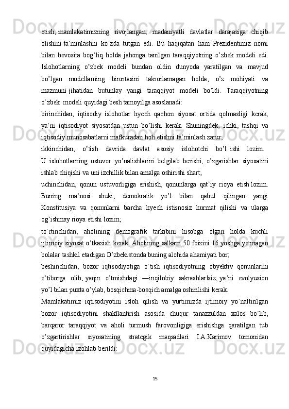 etish,   mamlakatimizning     rivojlangan,     madaniyatli     davlatlar     darajasiga     chiqib
olishini ta’minlashni  ko’zda  tutgan  edi.  Bu  haqiqatan  ham  Prezidentimiz  nomi
bilan   bevosita   bog’liq   holda   jahonga   tanilgan   taraqqiyotning   o’zbek   modeli   edi.
Islohotlarning     o’zbek     modeli     bundan     oldin     dunyoda     yaratilgan     va     mavjud
bo’lgan     modellarning     birortasini     takrorlamagan     holda,     o’z     mohiyati     va
mazmuni   jihatidan     butunlay     yangi     taraqqiyot     modeli     bo’ldi.     Taraqqiyotning
o’zbek  modeli quyidagi besh tamoyilga asoslanadi:
birinchidan,   iqtisodiy   islohotlar   hyech   qachon   siyosat   ortida   qolmasligi   kerak,
ya’ni  iqtisodiyot  siyosatdan  ustun  bo’lishi  kerak.  Shuningdek,  ichki,  tashqi  va
iqtisodiy munosabatlarni mafkuradan holi etishni ta’minlash zarur;
ikkinchidan,     o’tish     davrida     davlat     asosiy     islohotchi     bo’l   ishi     lozim.  
U   islohotlarning   ustuvor   yo’nalishlarini   belgilab   berishi,   o’zgarishlar   siyosatini
ishlab chiqishi va uni izchillik bilan amalga oshirishi shart;
uchinchidan,  qonun  ustuvorligiga  erishish,  qonunlarga  qat’iy  rioya  etish lozim.
Buning     ma’nosi     shuki,     demokratik     yo’l     bilan     qabul     qilingan     yangi
Konstitusiya   va   qonunlarni   barcha   hyech   istisnosiz   hurmat   qilishi   va   ularga
og’ishmay rioya etishi lozim;
to’rtinchidan,     aholining     demografik     tarkibini     hisobga     olgan     holda     kuchli
ijtimoiy siyosat o’tkazish kerak. Aholining salkam 50 foizini 16 yoshga yetmagan
bolalar tashkil etadigan O’zbekistonda buning alohida ahamiyati bor;
beshinchidan,   bozor   iqtisodiyotiga   o’tish   iqtisodiyotning   obyektiv   qonunlarini
e’tiborga   olib, yaqin     o’tmishdagi    ―inqilobiy   sakrashlar siz,  ya’ni     evolyusion‖
yo’l bilan puxta o’ylab, bosqichma-bosqich amalga oshirilishi kerak. 
Mamlakatimiz   iqtisodiyotini   isloh   qilish   va   yurtimizda   ijtimoiy   yo’naltirilgan
bozor     iqtisodiyotini     shakllantirish     asosida     chuqur     tanazzuldan     xalos     bo’lib,
barqaror   taraqqiyot   va   aholi   turmush   farovonligiga   erishishga   qaratilgan   tub
o’zgartirishlar     siyosatining     strategik     maqsadlari     I.A.Karimov     tomonidan
quyidagicha izohlab berildi: 
15
