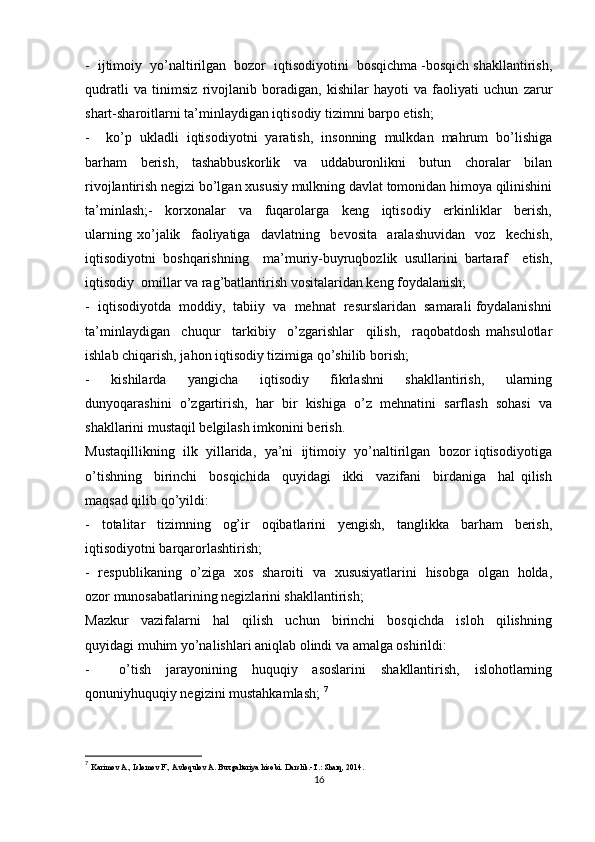 -  ijtimoiy  yo’naltirilgan  bozor  iqtisodiyotini  bosqichma -bosqich shakllantirish,
qudratli   va   tinimsiz   rivojlanib   boradigan,   kishilar   hayoti   va   faoliyati   uchun   zarur
shart-sharoitlarni ta’minlaydigan iqtisodiy tizimni barpo etish;
-     ko’p   ukladli   iqtisodiyotni   yaratish,   insonning   mulkdan   mahrum   bo’lishiga
barham     berish,     tashabbuskorlik     va     uddaburonlikni     butun     choralar     bilan
rivojlantirish negizi bo’lgan xususiy mulkning davlat tomonidan himoya qilinishini
ta’minlash;-     korxonalar     va     fuqarolarga     keng     iqtisodiy     erkinliklar     berish,
ularning   xo’jalik     faoliyatiga     davlatning     bevosita     aralashuvidan     voz     kechish,
iqtisodiyotni   boshqarishning     ma’muriy-buyruqbozlik   usullarini   bartaraf     etish,
iqtisodiy  omillar va rag’batlantirish vositalaridan keng foydalanish; 
-  iqtisodiyotda  moddiy,  tabiiy  va  mehnat  resurslaridan  samarali foydalanishni
ta’minlaydigan     chuqur     tarkibiy     o’zgarishlar     qilish,     raqobatdosh   mahsulotlar
ishlab chiqarish, jahon iqtisodiy tizimiga qo’shilib borish;
-     kishilarda     yangicha     iqtisodiy     fikrlashni     shakllantirish,     ularning
dunyoqarashini  o’zgartirish,  har  bir  kishiga  o’z  mehnatini  sarflash  sohasi  va
shakllarini mustaqil belgilash imkonini berish.
Mustaqillikning  ilk  yillarida,  ya’ni  ijtimoiy  yo’naltirilgan  bozor iqtisodiyotiga
o’tishning     birinchi     bosqichida     quyidagi     ikki     vazifani     birdaniga     hal   qilish
maqsad qilib qo’yildi:
-     totalitar     tizimning     og’ir     oqibatlarini     yengish,     tanglikka     barham     berish,
iqtisodiyotni barqarorlashtirish;
-   respublikaning   o’ziga   xos   sharoiti   va   xususiyatlarini   hisobga   olgan   holda,
ozor munosabatlarining negizlarini shakllantirish;
Mazkur     vazifalarni     hal     qilish     uchun     birinchi     bosqichda     isloh     qilishning
quyidagi muhim yo’nalishlari aniqlab olindi va amalga oshirildi:
-     o’tish   jarayonining   huquqiy   asoslarini   shakllantirish,   islohotlarning
qonuniyhuquqiy negizini mustahkamlash;  7
7
  Karimov A., Islomov F., Avloqulov A. Buxgalteriya hisobi. Darslik.-T.: Sharq, 2014. 
16