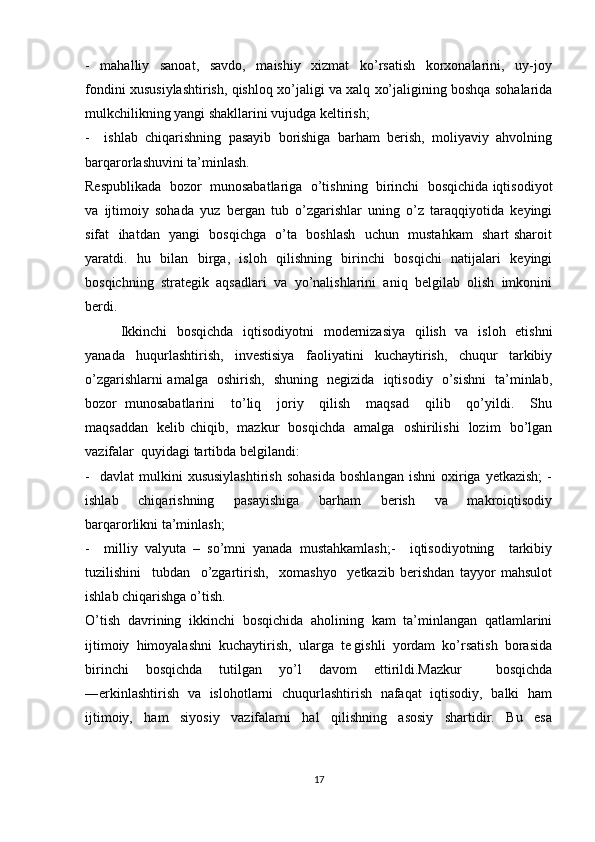 -     mahalliy     sanoat,     savdo,     maishiy     xizmat     ko’rsatish     korxonalarini,     uy-joy
fondini xususiylashtirish, qishloq xo’jaligi va xalq xo’jaligining boshqa sohalarida
mulkchilikning yangi shakllarini vujudga keltirish;
-     ishlab   chiqarishning   pasayib   borishiga   barham   berish,   moliyaviy   ahvolning
barqarorlashuvini ta’minlash.
Respublikada  bozor  munosabatlariga  o’tishning  birinchi  bosqichida iqtisodiyot
va   ijtimoiy   sohada   yuz   bergan   tub   o’zgarishlar   uning   o’z   taraqqiyotida   keyingi
sifat   ihatdan   yangi   bosqichga   o’ta   boshlash   uchun   mustahkam   shart sharoit
yaratdi.   hu   bilan   birga,   isloh   qilishning   birinchi   bosqichi   natijalari   keyingi
bosqichning  strategik  aqsadlari  va  yo’nalishlarini  aniq  belgilab  olish  imkonini
berdi.
Ikkinchi   bosqichda   iqtisodiyotni   modernizasiya   qilish   va   isloh   etishni
yanada   huqurlashtirish,   investisiya   faoliyatini   kuchaytirish,   chuqur   tarkibiy
o’zgarishlarni amalga   oshirish,   shuning   negizida   iqtisodiy   o’sishni   ta’minlab,
bozor   munosabatlarini     to’liq     joriy     qilish     maqsad     qilib     qo’yildi.     Shu
maqsaddan   kelib chiqib,   mazkur   bosqichda   amalga   oshirilishi   lozim   bo’lgan
vazifalar  quyidagi tartibda belgilandi:
-     davlat   mulkini   xususiylashtirish   sohasida   boshlangan   ishni   oxiriga   yetkazish;   -
ishlab     chiqarishning     pasayishiga     barham     berish     va     makroiqtisodiy
barqarorlikni ta’minlash; 
-     milliy   valyuta   –   so’mni   yanada   mustahkamlash;-     iqtisodiyotning     tarkibiy
tuzilishini     tubdan     o’zgartirish,     xomashyo     yetkazib   berishdan   tayyor   mahsulot
ishlab chiqarishga o’tish.
O’tish   davrining   ikkinchi   bosqichida   aholining   kam   ta’minlangan   qatlamlarini
ijtimoiy  himoyalashni  kuchaytirish,  ularga  te gishli  yordam  ko’rsatish  borasida
birinchi   bosqichda   tutilgan   yo’l   davom   ettirildi.Mazkur     bosqichda
―erkinlashtirish   va   islohotlarni   chuqurlashtirish   nafaqat   iqtisodiy,   balki   ham
ijtimoiy,     ham     siyosiy     vazifalarni     hal     qilishning     asosiy     shartidir.     Bu     esa
17 