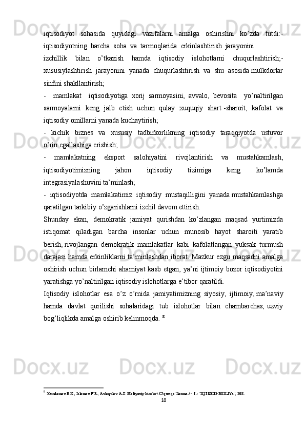 iqtisodiyot   sohasida   quyidagi   vazifalarni   amalga   oshirishni   ko’zda   tutdi:-
iqtisodiyotning  barcha  soha  va  tarmoqlarida  erkinlashtirish  jarayonini 
izchillik   bilan   o’tkazish   hamda   iqtisodiy   islohotlarni   chuqurlashtirish;-
xususiylashtirish  jarayonini  yanada  chuqurlashtirish  va  shu  asosida mulkdorlar
sinfini shakllantirish;
-     mamlakat     iqtisodiyotiga   xorij   sarmoyasini,   avvalo,   bevosita     yo’naltirilgan
sarmoyalarni   keng   jalb   etish   uchun   qulay   xuquqiy   shart -sharoit,   kafolat   va
iqtisodiy omillarni yanada kuchaytirish;
-     kichik     biznes     va     xususiy     tadbirkorlikning     iqtisodiy     taraqqiyotda     ustuvor
o’rin egallashiga erishish;
-     mamlakatning     eksport     salohiyatini     rivojlantirish     va     mustahkamlash,
iqtisodiyotimizning     jahon     iqtisodiy     tizimiga     keng     ko’lamda
integrasiyalashuvini ta’minlash;
-  iqtisodiyotda  mamlakatimiz  iqtisodiy  mustaqilligini  yanada mustahkamlashga
qaratilgan tarkibiy o’zgarishlarni izchil davom ettirish.
Shunday   ekan,   demokratik   jamiyat   qurishdan   ko’zlangan   maqsad   yurtimizda
istiqomat     qiladigan     barcha     insonlar     uchun     munosib     hayot     sharoiti     yaratib
berish, rivojlangan  demokratik  mamlakatlar  kabi  kafolatlangan  yuksak  turmush
darajasi hamda erkinliklarni ta’minlashdan iborat. Mazkur ezgu maqsadni amalga
oshirish  uchun  birlamchi   ahamiyat  kasb   etgan,  ya’ni   ijtimoiy  bozor  iqtisodiyotini
yaratishga yo’naltirilgan iqtisodiy islohotlarga e’tibor qaratildi. 
Iqtisodiy  islohotlar  esa  o’z  o’rnida  jamiyatimizning  siyosiy,  ijtimoiy, ma’naviy
hamda   davlat    qurilishi     sohalaridagi    tub   islohotlar    bilan   chambarchas,  uzviy
bog’liqlikda amalga oshirib kelinmoqda.  8
8
  Xamdamov B.K., Islomov F.R., Avloqulov A.Z. Moliyaviy hisobot. O’quv qo’llanma./ - T.: “IQTISOD-MOLIYa”, 208. 
18