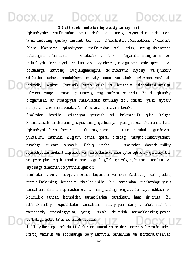 2.2 «O’zbek modeli» ning asosiy tamoyillari
Iqtisodiyotni     mafkuradan     xoli     etish     va     uning     siyosatdan     ustunligini
ta’minlashning   qanday   zarurati   bor   edi?   O’zbekiston   Respublikasi   Prezidenti
Islom     Karimov     iqtisodiyotni     mafkuradan     xoli     etish,     uning   siyosatdan
ustunligini     ta’minlash     -       demokratik     va     bozor     o’zgarishlarining   asosi,   deb
ta’kidlaydi.   Iqtisodiyot     mafkuraviy   tazyiqlarsiz,   o’ziga   xos   ichki   qonun     va
qoidalarga     muvofiq     rivojlangandagina     de   mokratik     siyosiy     va   ijtimoiy
islohotlar     uchun     mustahkam     moddiy     asos     yaratiladi.     «Birinchi   navbatda
iqtisodiy     negizni     (bazisni)     barpo     etish     va     iqtisodiy     islohotlarni   amalga
oshirish     yangi     jamiyat     qurishning     eng     muhim     shartidir.     Bunda   iqtisodiy
o’zgartirishl   ar   strategiyasi   mafkuradan   butunlay   xoli   etilishi,   ya’ni   siyosiy
maqsadlarga erishish vositasi bo’lib xizmat qilmasligi kerak».
Sho’rolar     davrida     iqtisodiyot     yetmish     yil     hukmronlik     qilib     kelgan
kommunistik  mafkuraning  siyosatning  qurboniga  aylangan  edi.  Natija ma’lum.
Iqtisodiyot     ham     bamisoli     tirik     organizm     -       erkin     harakat   qilgandagina
yuksalishi     mumkin.     Zug’um     ostida     qolsa,     o’zidagi     mavjud   imkoniyatlarni
ruyobga     chiqara     olmaydi.     Sobiq     ittifoq     -       sho’rolar     davrida   milliy
iqtisodiyotlar mehnat taqsimoti va i xtisoslashuvi kabi qator iqtisodiy qonuniyatlar
va  prinsiplar  orqali  amalda  markazga  bog’lab  qo’yilgan, hukmron mafkura va
siyosatga tamoman bo’ysundirilgan edi.
Sho’rolar   davrida   mavjud   mehnat   taqsimoti    va   ixtisoslashuviga   ko’ra, sobiq
respublikalarning     iqtisodiy     rivojlanishida,     bir     tomondan     markazdagi   yirik
sanoat birlashmalari qatnashar edi. Ularning faolligi, eng avvalo, qayta ishlash  va
konchilik     sanoati     kompleksi     tarmoqlariga     qaratilgani     ham     sir   emas.     Bu
ishtirok   milliy     respublikalar     sanoatining     muay   yan     darajada   o’sib,   nisbatan
zamonaviy     texnologiyalar,     yangi     ishlab     chikarish     tarmoklarining   paydo
bo’lishiga ijobiy ta’sir ko’rsatdi, albatta.
1990-   yillarning   boshida   O’zbekiston   sanoat   mahsuloti   umumiy   hajmida   sobiq
ittifoq   vazirlik   va   idoralariga   bo’y sunuvchi    birlashma    va   korxonalar ishlab
19 