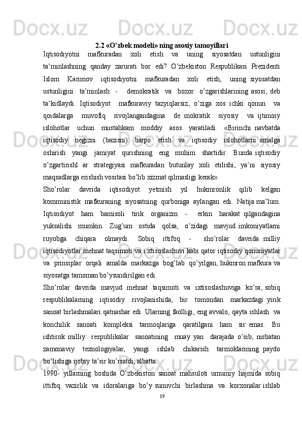 2.2 «O’zbek modeli» ning asosiy tamoyillari
Iqtisodiyotni     mafkuradan     xoli     etish     va     uning     siyosatdan     ustunligini
ta’minlashning   qanday   zarurati   bor   edi?   O’zbekiston   Respublikasi   Prezidenti
Islom     Karimov     iqtisodiyotni     mafkuradan     xoli     etish,     uning   siyosatdan
ustunligini     ta’minlash     -       demokratik     va     bozor     o’zgarishlarining   asosi,   deb
ta’kidlaydi.   Iqtisodiyot     mafkuraviy   tazyiqlarsiz,   o’ziga   xos   ichki   qonun     va
qoidalarga     muvofiq     rivojlangandagina     de   mokratik     siyosiy     va   ijtimoiy
islohotlar     uchun     mustahkam     moddiy     asos     yaratiladi.     «Birinchi   navbatda
iqtisodiy     negizni     (bazisni)     barpo     etish     va     iqtisodiy     islohotlarni   amalga
oshirish     yangi     jamiyat     qurishning     eng     muhim     shartidir.     Bunda   iqtisodiy
o’zgartirishl   ar   strategiyasi   mafkuradan   butunlay   xoli   etilishi,   ya’ni   siyosiy
maqsadlarga erishish vositasi bo’lib xizmat qilmasligi kerak».
Sho’rolar     davrida     iqtisodiyot     yetmish     yil     hukmronlik     qilib     kelgan
kommunistik  mafkuraning  siyosatning  qurboniga  aylangan  edi.  Natija ma’lum.
Iqtisodiyot     ham     bamisoli     tirik     organizm     -       erkin     harakat   qilgandagina
yuksalishi     mumkin.     Zug’um     ostida     qolsa,     o’zidagi     mavjud   imkoniyatlarni
ruyobga     chiqara     olmaydi.     Sobiq     ittifoq     -       sho’rolar     davrida   milliy
iqtisodiyotlar mehnat taqsimoti va i xtisoslashuvi kabi qator iqtisodiy qonuniyatlar
va  prinsiplar  orqali  amalda  markazga  bog’lab  qo’yilgan, hukmron mafkura va
siyosatga tamoman bo’ysundirilgan edi.
Sho’rolar   davrida   mavjud   mehnat   taqsimoti    va   ixtisoslashuviga   ko’ra, sobiq
respublikalarning     iqtisodiy     rivojlanishida,     bir     tomondan     markazdagi   yirik
sanoat birlashmalari qatnashar edi. Ularning faolligi, eng avvalo, qayta ishlash  va
konchilik     sanoati     kompleksi     tarmoqlariga     qaratilgani     ham     sir   emas.     Bu
ishtirok   milliy     respublikalar     sanoatining     muay   yan     darajada   o’sib,   nisbatan
zamonaviy     texnologiyalar,     yangi     ishlab     chikarish     tarmoklarining   paydo
bo’lishiga ijobiy ta’sir ko’rsatdi, albatta.
1990-   yillarning   boshida   O’zbekiston   sanoat   mahsuloti   umumiy   hajmida   sobiq
ittifoq   vazirlik   va   idoralariga   bo’y sunuvchi    birlashma    va   korxonalar ishlab
19