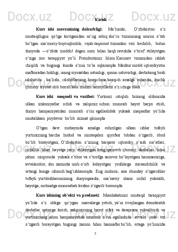 Kirish
Kurs   ishi   mavzusining   dolzarbligi:     Ma’lumki,       O’zbekiston     o’z
mustaqilligini  qo’lga  kiritganidan  so’ng  sobiq sho’ro  tuzumining  umrini  o’tab
bo’lgan   ma’muriy-buyruqbozlik,   rejali-taqsimot tizimidan   voz   kechilib,     butun
dunyoda  ―o’zbek  modeli   degan  nom  bilan  haqli ravishda  e’tirof  etilayotgan‖
o’ziga     xos     taraqqiyot     yo’li     Prezidentimiz     Islom   Karimov     tomonidan     ishlab
chiqildi  va  bugungi  kunda  o’zini  to’la  oqlamoqda. Mazkur model iqtisodiyotni
mafkuradan holiligi, uning siyosatdan ustunligi, qonun ustuvorligi, davlatning bosh
islohotchi     bo’lishi,   islohotlarning   bosqichma-bosqich   amalga   oshirishi,   kuchli
ijtimoiy siyosat olib borish kabi muhim tamoyillarni o’z ichiga oladi.
Kurs   ishi     maqsadi   va   vazifasi:   Yurtimiz     istiqloli     bizning     oldimizda
ulkan     imkoniyatlar     ochdi     va     xalqimiz   uchun     munosib     hayot     barpo     etish,
dunyo   hamjamiyatidan   munosib   o’rin egallashdek    yuksak    maqsadlar    yo’lida
mustahkam  poydevor  bo’lib  xizmat qilmoqda.
O’tgan     davr     mobaynida     amalga     oshirilgan     ulkan     ishlar     tufayli
yurtimizning   barcha     hudud     va     mintaqalari     qiyofasi     tubdan     o’zgarib,     obod
bo’lib    borayotgani,  O’zbekiston    o’zining    barqaror     iqtisodiy    o’sish     sur’atlari,
izchillik  bilan  hayotga joriy  etilayotgan keng qamrovli ijtimoiy  dasturlari  bilan
jahon   miqyosida   yuksak e’tibor va e’tirofga sazovor bo’layotgani hammamizga,
avvalambor,   shu   zaminda   unib-o’sib     kelayotgan     yoshlarga     xursandchilik     va
ertangi  kunga  ishonch bag’ishlamoqda.  Eng  muhimi,  ana  shunday  o’zgarishlar
tufayli   yurtdoshlarimizning     dunyoqarashi,     ma’naviy     olami     izchil     yuksalib,
hayotga, mehnatga munosabati keskin o’zgarib bormoqda.
Kurs   ishining   ob’ekti   va   predmeti:     Mamlakatimiz     mustaqil     taraqqiyot
yo’lida     o’z     oldiga     qo’ygan     marralarga   yetish,   ya’ni   rivojlangan   demokratik
davlatlar   qatoriga   kirish,   xalqimizning   hayot   sifati   va   darajasini   yuksaltirish   va
yurtimizning   jahon   hamjamiyatida   munosib   o’rin   egallashida     avvalo     juda     tez
o’zgarib  borayotgan  bugungi  zamon  bilan  hamnafas bo’lib,  ertaga  yo’limizda
2 