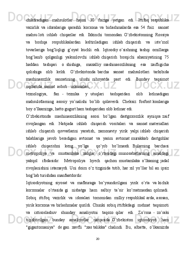 chikdradigan     mahsulotlar     hajmi     30     foizga     yetgan     edi.     Ittifoq   respublika
vazirlik   va   idoralariga   qarashli   korxona   va   birlashmalarda   esa   54   foiz     sanoat
mahsu loti   ishlab   chiqarilar   edi.   Ikkinchi   tomondan. O’zbekistonning   Rossiya
va     boshqa     respublikalardan     keltiriladigan     ishlab   chiqarish     va     iste’mol
tovarlariga  bog’liqligi  g’oyat  kuchli  edi.  Iqtisodiy o’sishning  tashqi  omillarga
bog’lanib   qolganligi   yakunlovchi   ishlab chiqarish   bosqichi   ahamiyatining   75
haddan     tashqari     o   shishiga,     maxalliy   mashinasozlikning     esa     zaifligicha
qolishiga     olib     keldi.     O’zbekistonda   barcha     sanoat     mahsulotlari     tarkibida
mashinasozlik     sanoatining     ulushi   nihoyatda     past     edi.     Bunday     taqsimot
oqibatida  sanoat  asbob - uskunalari, 
texnologiya,     fan   -   texnika     y   utuqlari     tashqaridan     olib     kelinadigan
mahsulotlarning   asosiy   yo’nalishi   bo’lib   qolaverdi.   Cheksiz   fosforit konlariga
boy o’lkamizga, hatto gugurt ham tashqaridan olib kelinar edi.
O’zbekistonda     mashinasozlikning     asosi     bo’lgan     dastgoxsozlik     ayniqsa   zaif
rivojlangan     edi.     Natijada     ishlab     chiqarish     vositalari     va     sanoat   materiallari
ishlab   chiqarish   quvvatlarini   yaratish,   zamonaviy   yirik   yalpi ishlab   chiqarish
talablariga   javob   beradigan   avtomat   va   yarim   avtomat murakkab   dastgohlar
ishlab     chiqarishni     keng     yo’lga       qo’yib     bo’lmasdi.   Bularning     barchasi
metropoliya     va     mustamlaka     xalqlar     o’rtasidagi   munosabatlarning     amaldagi
yakqol     ifodasidir.     Metropoliya     hyech     qachon   mustamlaka   o’lkaning   jadal
rivojlanishini   istamaydi.   Uni   doim   o’z   tizginida   tutib,   har   xil   yo’llar   bil   an   ipsiz
bog’lab turishdan manfaatdordir.
Iqtisodiyotning     siyosat     va     mafkuraga     bo’ysundirilgani     yirik     o’rta     va   kichik
korxonalar     o’rtasida   gi     nisbatga     ham     salbiy     ta’sir     ko’rsatmasdan   qolmadi.
Sobiq   ittifoq   vazirlik   va    idoralari    tomonidan   milliy respublikal  arda, asosan,
yirik korxona va birlashmalar qurildi. Chunki sobiq ittifokdagi   mehnat   taqsimoti
va     ixtisoslashuv     shunday     amaliyotni     taqozo   qilar     edi.     Zo’rma   -   zo’raki
tiqishtirilgan     bunday     amaliyotlar     natijasida   O’zbekiston     iqtisodiyoti     ham
"gigantomaniya"   de gan   xavfli   "xas talikka" chalindi.   Bu,   albatta,   o’lkamizda
20